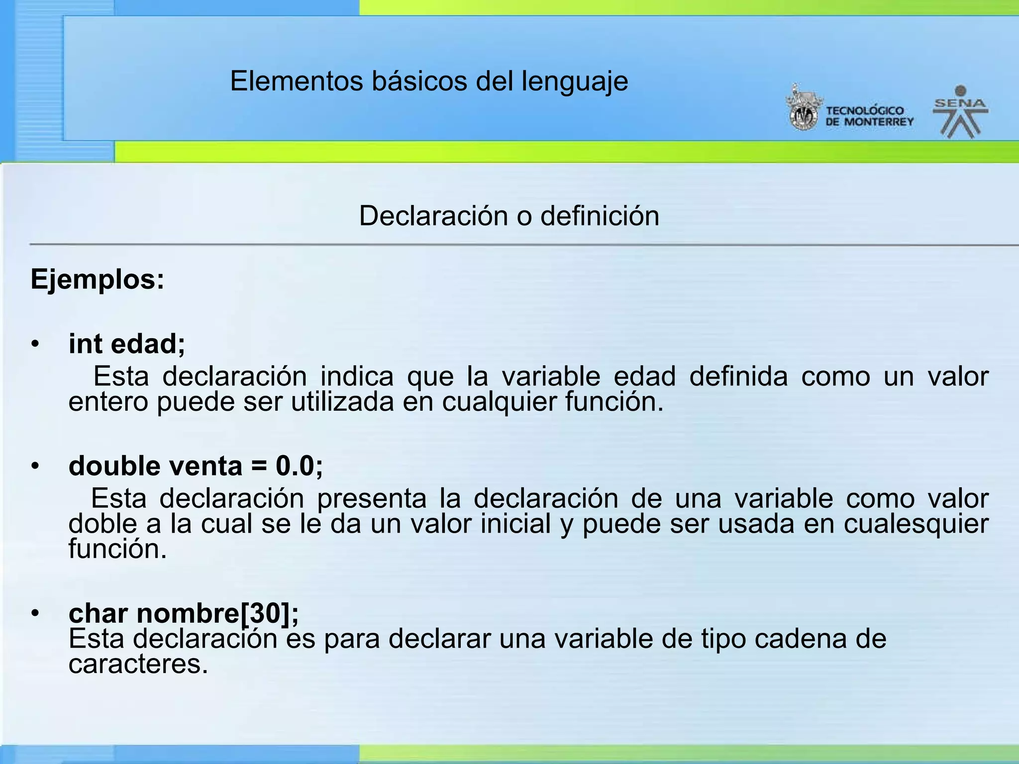 Declaración o definición Ejemplos: int edad; Esta declaración indica que la variable edad definida como un valor entero puede ser utilizada en cualquier función. double venta = 0.0; Esta declaración presenta la declaración de una variable como valor doble a la cual se le da un valor inicial y puede ser usada en cualesquier función. char nombre[30]; Esta declaración es para declarar una variable de tipo cadena de caracteres. 