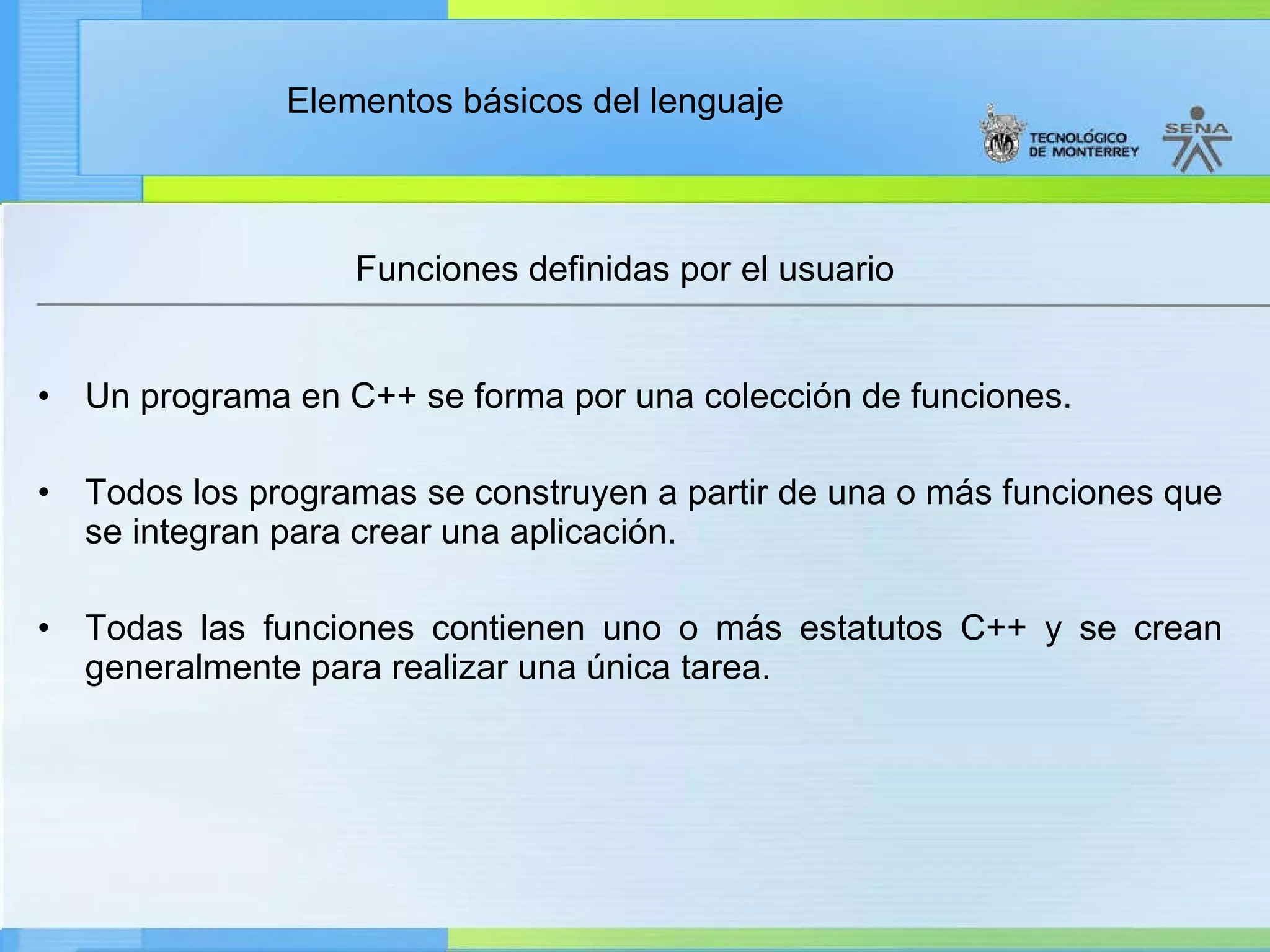 Un programa en C++ se forma por una colección de funciones. Todos los programas se construyen a partir de una o más funciones que se integran para crear una aplicación. Todas las funciones contienen uno o más estatutos C++ y se crean generalmente para realizar una única tarea. Funciones definidas por el usuario 