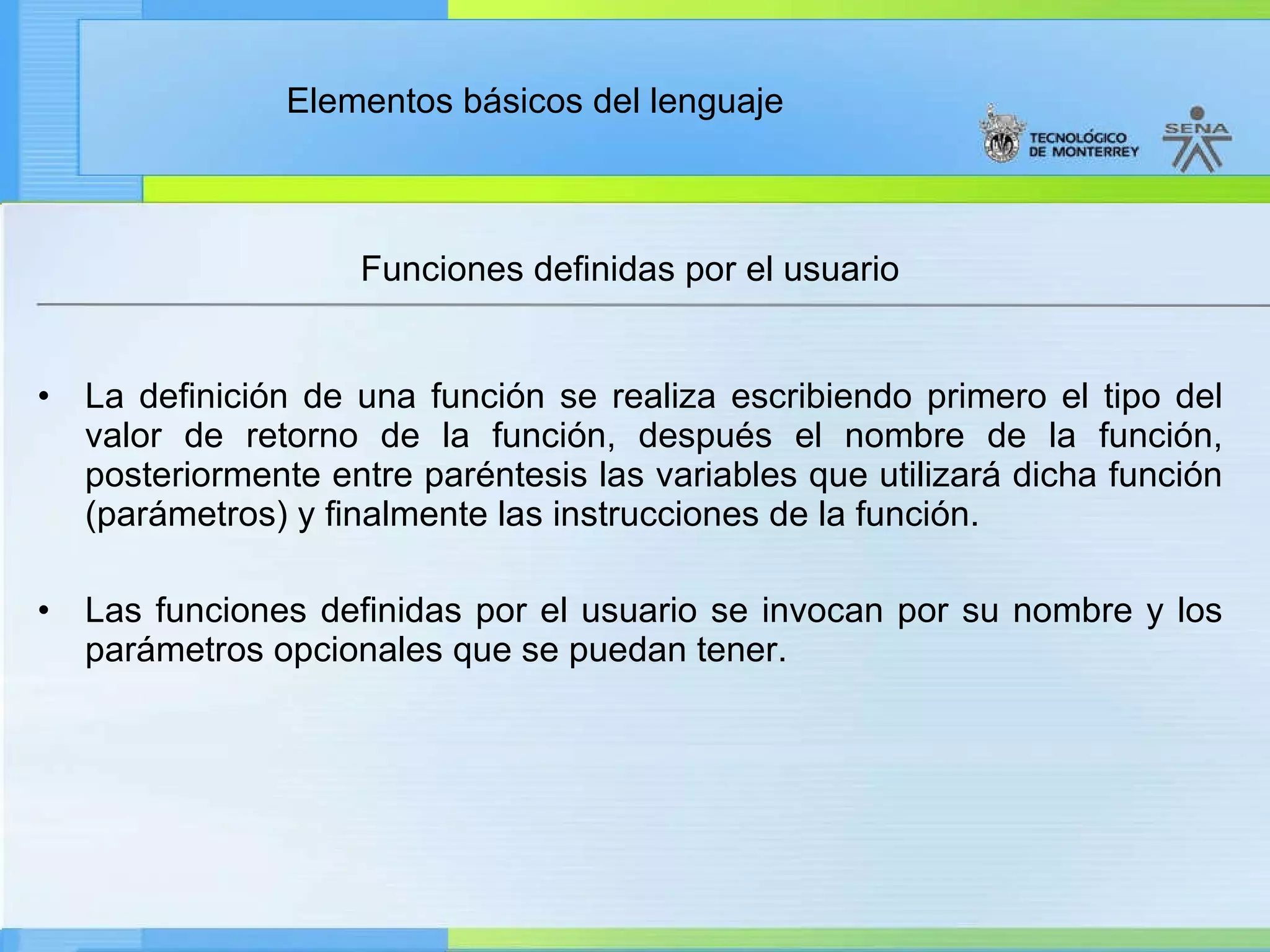 Funciones definidas por el usuario La definición de una función se realiza escribiendo primero el tipo del valor de retorno de la función, después el nombre de la función, posteriormente entre paréntesis las variables que utilizará dicha función (parámetros) y finalmente las instrucciones de la función.  Las funciones definidas por el usuario se invocan por su nombre y los parámetros opcionales que se puedan tener. 