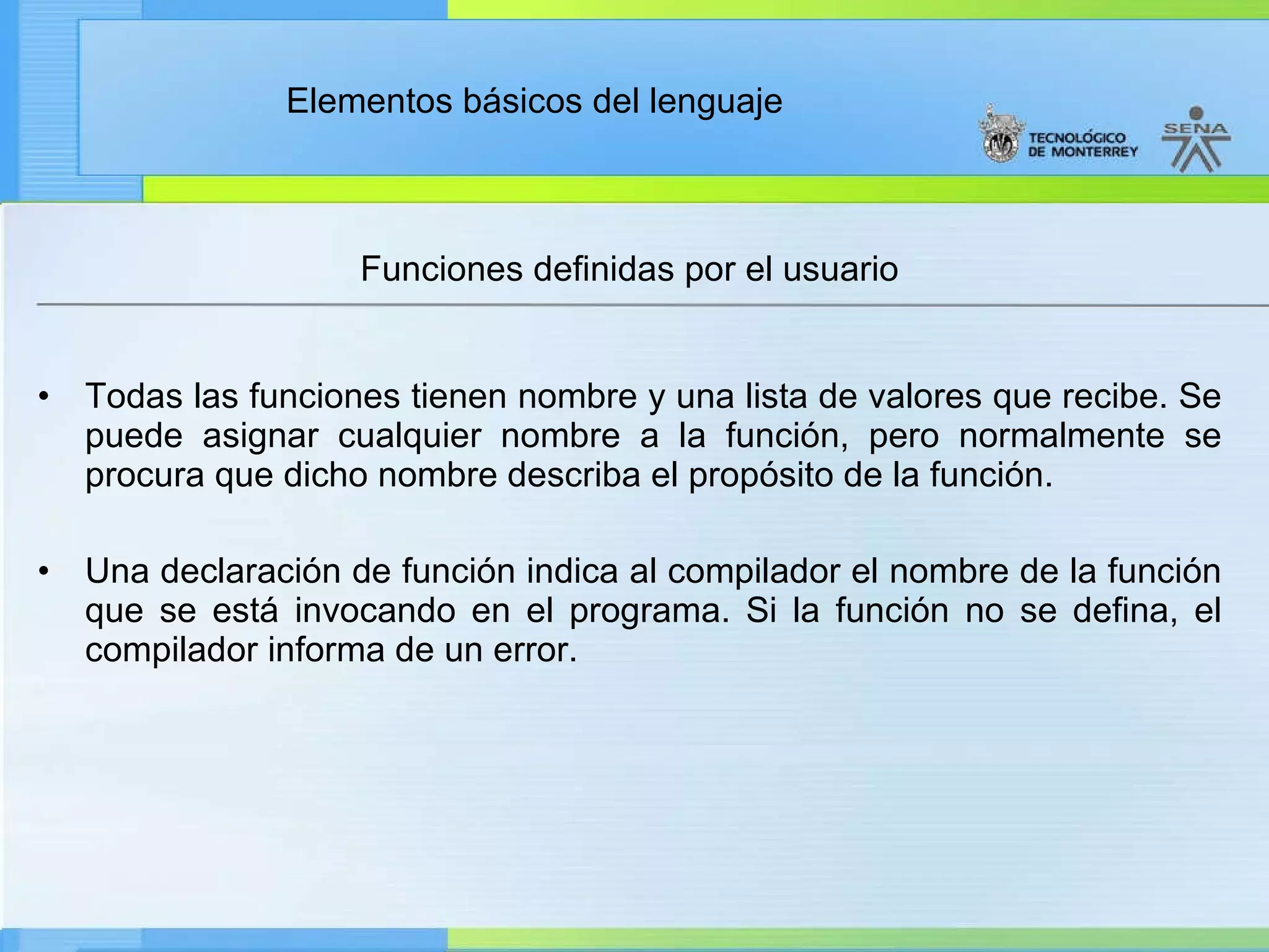 Funciones definidas por el usuario Todas las funciones tienen nombre y una lista de valores que recibe. Se puede asignar cualquier nombre a la función, pero normalmente se procura que dicho nombre describa el propósito de la función. Una declaración de función indica al compilador el nombre de la función que se está invocando en el programa. Si la función no se defina, el compilador informa de un error. 