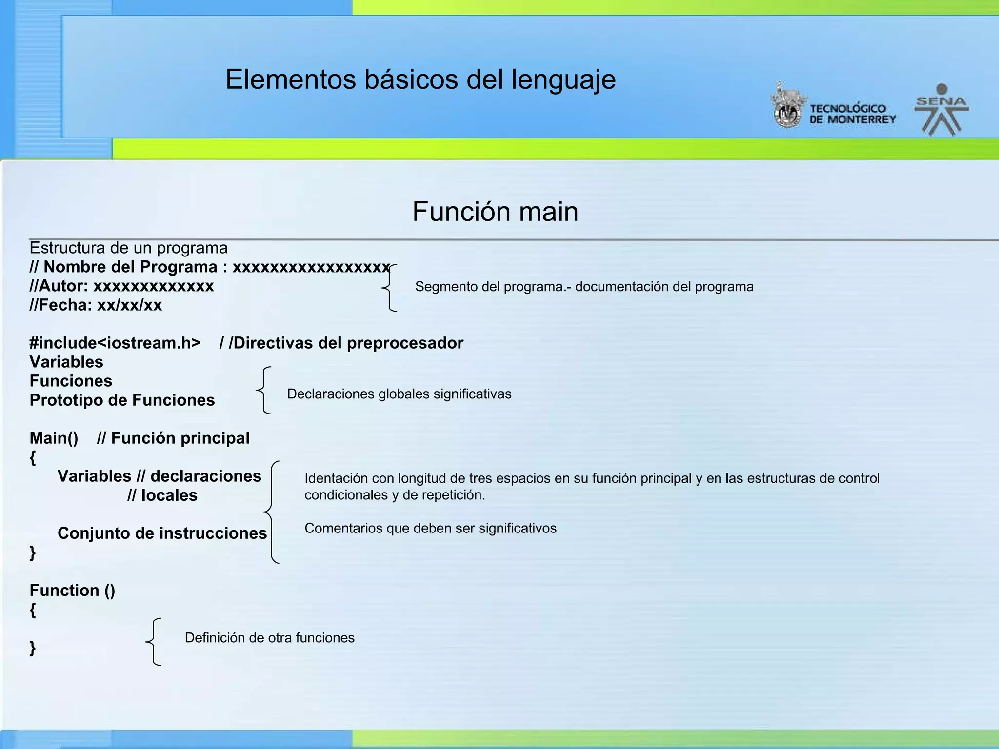 Función main Estructura de un programa   // Nombre del Programa : xxxxxxxxxxxxxxxxx //Autor: xxxxxxxxxxxxx //Fecha: xx/xx/xx #include<iostream.h>  / /Directivas del preprocesador Variables Funciones Prototipo de Funciones Main()  // Función principal { Variables // declaraciones // locales Conjunto de instrucciones } Function () { } Segmento del programa.- documentación del programa Declaraciones globales significativas Identación  con longitud de tres espacios en su función principal y en las estructuras de control condicionales y de repetición. Comentarios que deben ser significativos Definición de otra funciones 
