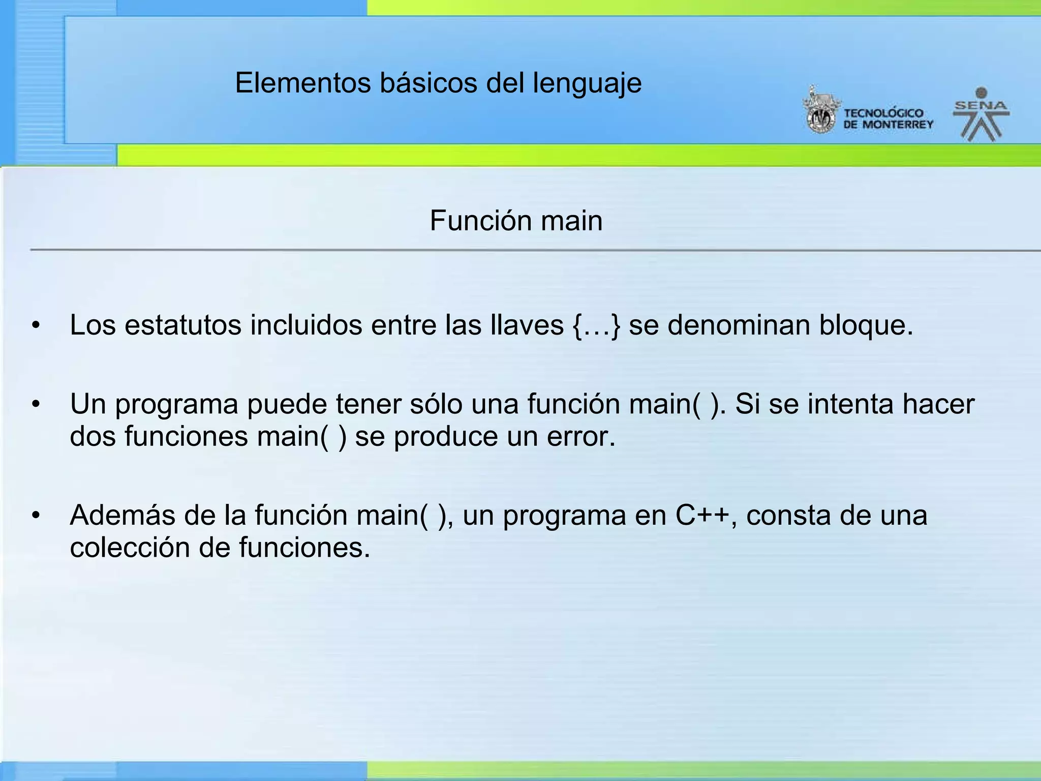 Función main Los estatutos incluidos entre las llaves {…} se denominan bloque. Un programa puede tener sólo una función main( ). Si se intenta hacer dos funciones main( ) se produce un error. Además de la función main( ), un programa en C++, consta de una colección de funciones. 