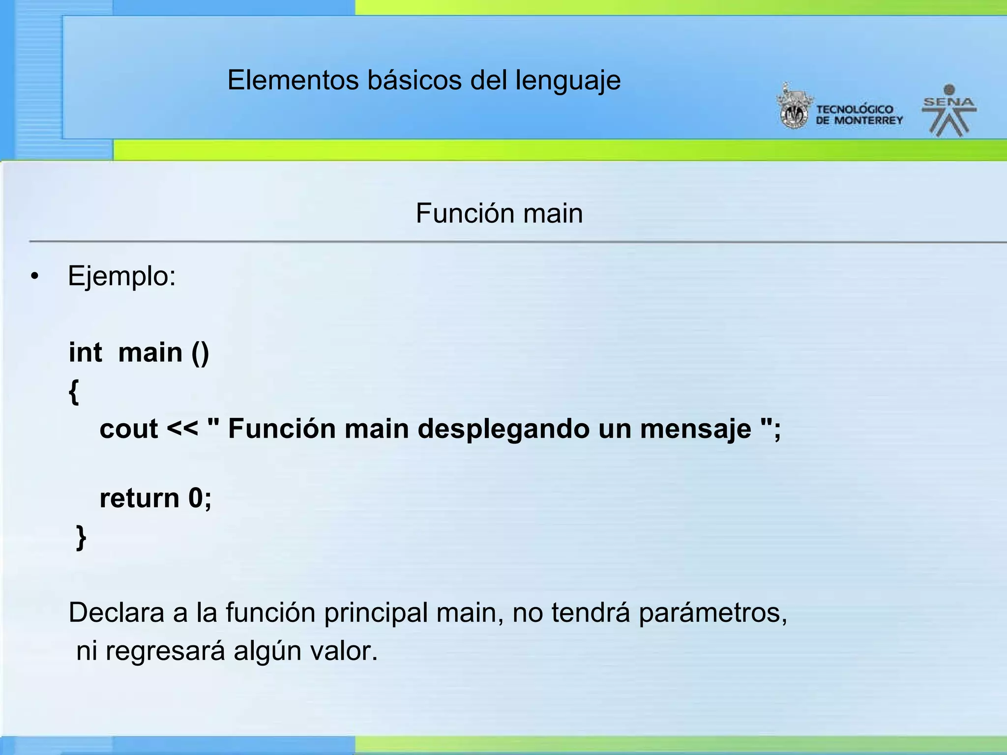 Función main Ejemplo: int  main () {      cout << " Función main desplegando un mensaje ";        return 0; } Declara a la función principal main, no tendrá parámetros,  ni regresará algún valor. 
