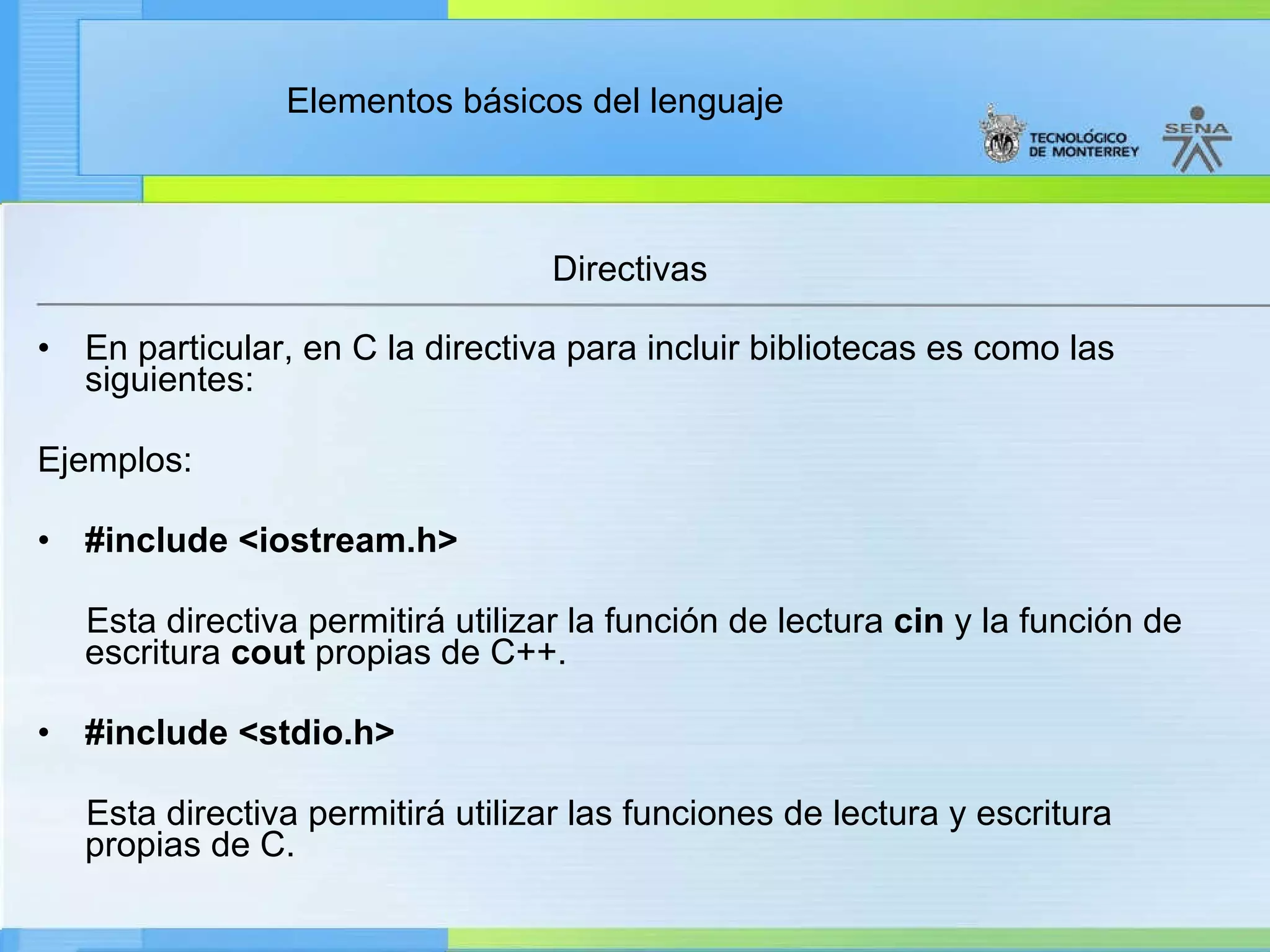 Directivas En particular, en C la directiva para incluir bibliotecas es como las siguientes: Ejemplos:  #include <iostream.h>           Esta directiva permitirá utilizar la función de lectura  cin  y la función de escritura  cout  propias de C++.   #include <stdio.h>           Esta directiva permitirá utilizar las funciones de lectura y escritura propias de C. 