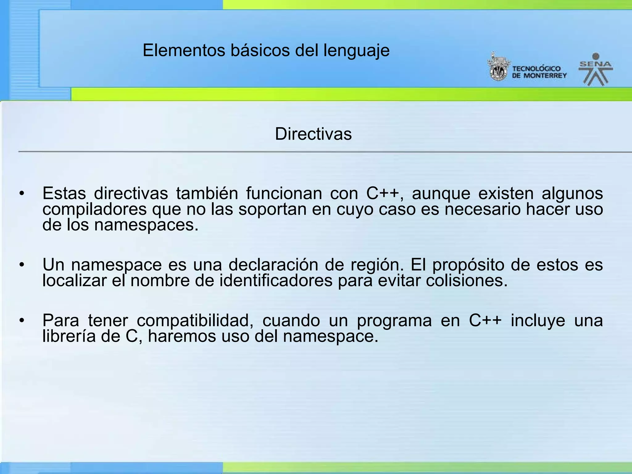 Directivas Estas directivas también funcionan con C++, aunque existen algunos compiladores que no las soportan en cuyo caso es necesario hacer uso de los namespaces. Un namespace es una declaración de región. El propósito de estos es localizar el nombre de identificadores para evitar colisiones.   Para tener compatibilidad, cuando un programa en C++ incluye una librería de C, haremos uso del namespace.  