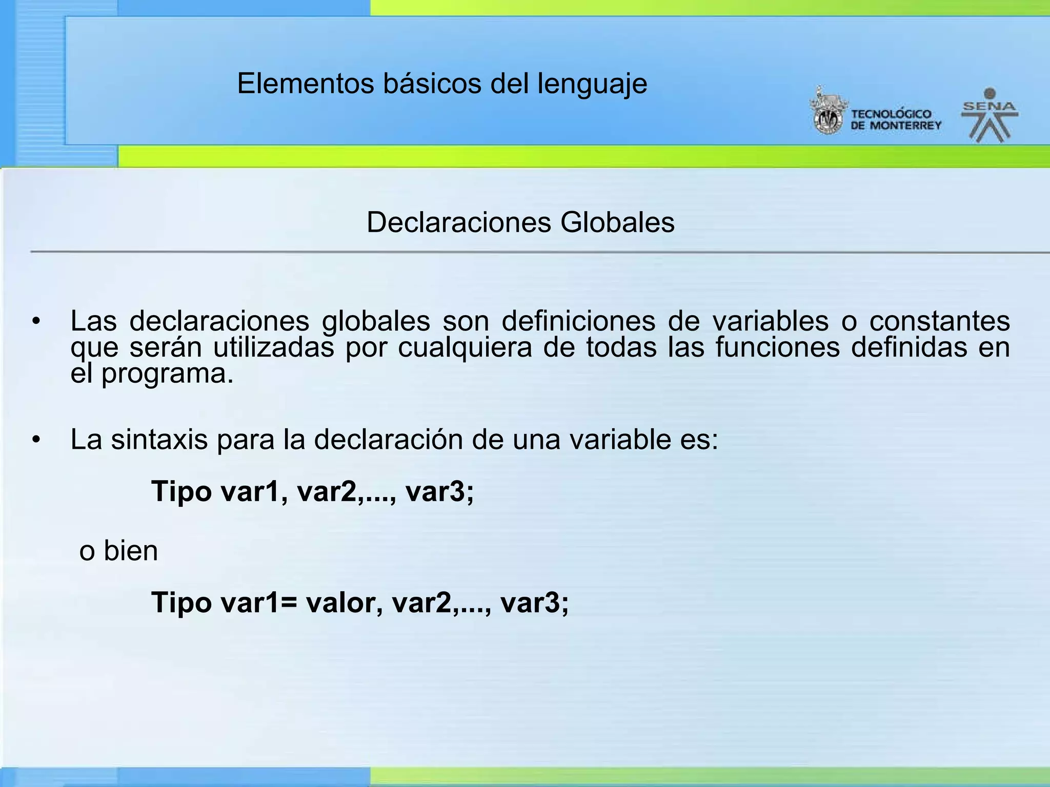 Declaraciones Globales Las declaraciones globales son definiciones de variables o constantes que serán utilizadas por cualquiera de todas las funciones definidas en el programa.  La sintaxis para la declaración de una variable es:                    Tipo var1, var2,..., var3; o bien                      Tipo var1= valor, var2,..., var3; 