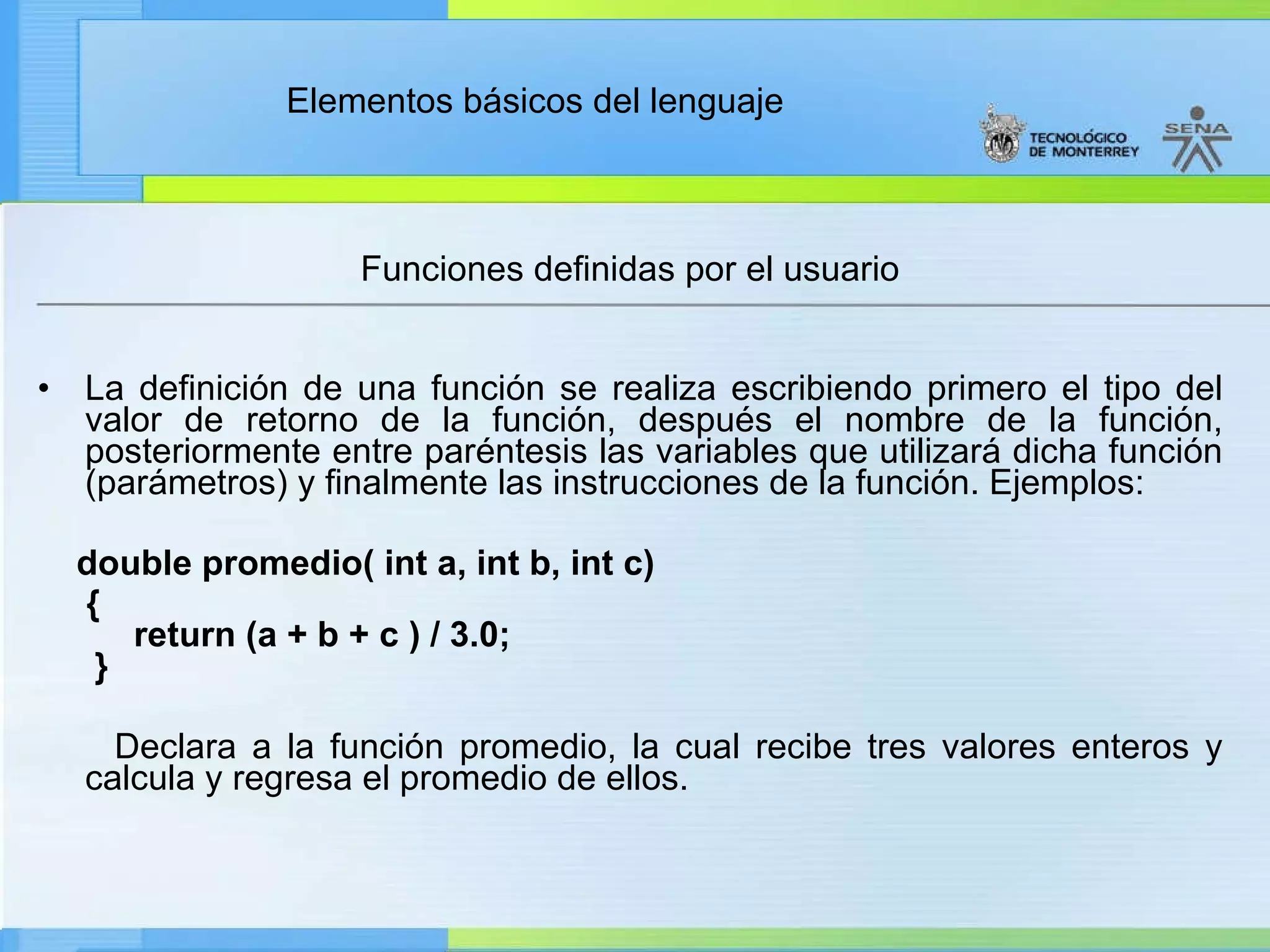Funciones definidas por el usuario La definición de una función se realiza escribiendo primero el tipo del valor de retorno de la función, después el nombre de la función, posteriormente entre paréntesis las variables que utilizará dicha función (parámetros) y finalmente las instrucciones de la función. Ejemplos: double promedio( int a, int b, int c) {     return (a + b + c ) / 3.0;  } Declara a la función promedio, la cual recibe tres valores enteros y calcula y regresa el promedio de ellos. 