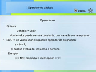 Operaciones Sintaxis:     Variable = valor; d onde valor puede ser una constante, una variable o una expresión. En C++ es válido usar el siguiente operador de asignación: a = b = 7; el cual se evalúa de  izquierda a derecha. Ejemplo: x = 125; promedio = 75.8; opción = ‘s’; 