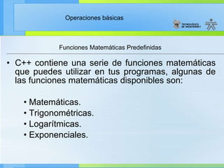 Funciones Matemáticas Predefinidas  C++ contiene una serie de funciones matemáticas que puedes utilizar en tus programas, algunas de las funciones matemáticas disponibles son: •  Matemáticas. •  Trigonométricas. •  Logarítmicas. •  Exponenciales. 