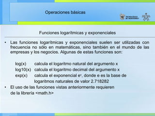 Funciones logarítmicas y exponenciales Las funciones logarítmicas y exponenciales suelen ser utilizadas con frecuencia no sólo en matemáticas, sino también en el mundo de las empresas y los negocios. Algunas de estas funciones son: log(x)  calcula el logaritmo natural del argumento x log10(x)  calcula el logaritmo decimal del argumento x exp(x)  calcula el exponencial e x , donde e es la base de  logaritmos naturales de valor 2.718282 El uso de las funciones vistas anteriormente requieren  de la librería <math.h> 
