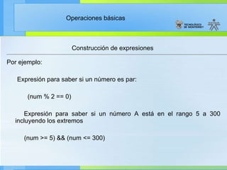 Construcción de expresiones Por ejemplo: Expresión para saber si un número es par: (num % 2 == 0) Expresión para saber si un número A está en el rango 5 a 300 incluyendo los extremos  (num >= 5) && (num <= 300) 