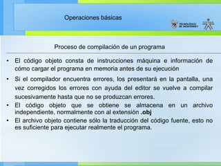 Proceso de compilación de un programa El código objeto consta de instrucciones máquina e información de cómo cargar el programa en memoria antes de su ejecución Si el compilador encuentra errores, los presentará en la pantalla, una vez corregidos los errores con ayuda del editor se vuelve a compilar sucesivamente hasta que no se produzcan errores. El código objeto que se obtiene se almacena en un archivo independiente, normalmente con al extensión  .obj El archivo objeto contiene sólo la traducción del código fuente, esto no es suficiente para ejecutar realmente el programa. 