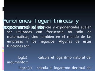 Funciones logarítmicas y exponenciales <ul><li>Las funciones logarítmicas y exponenciales suelen ser utilizadas con frecue...