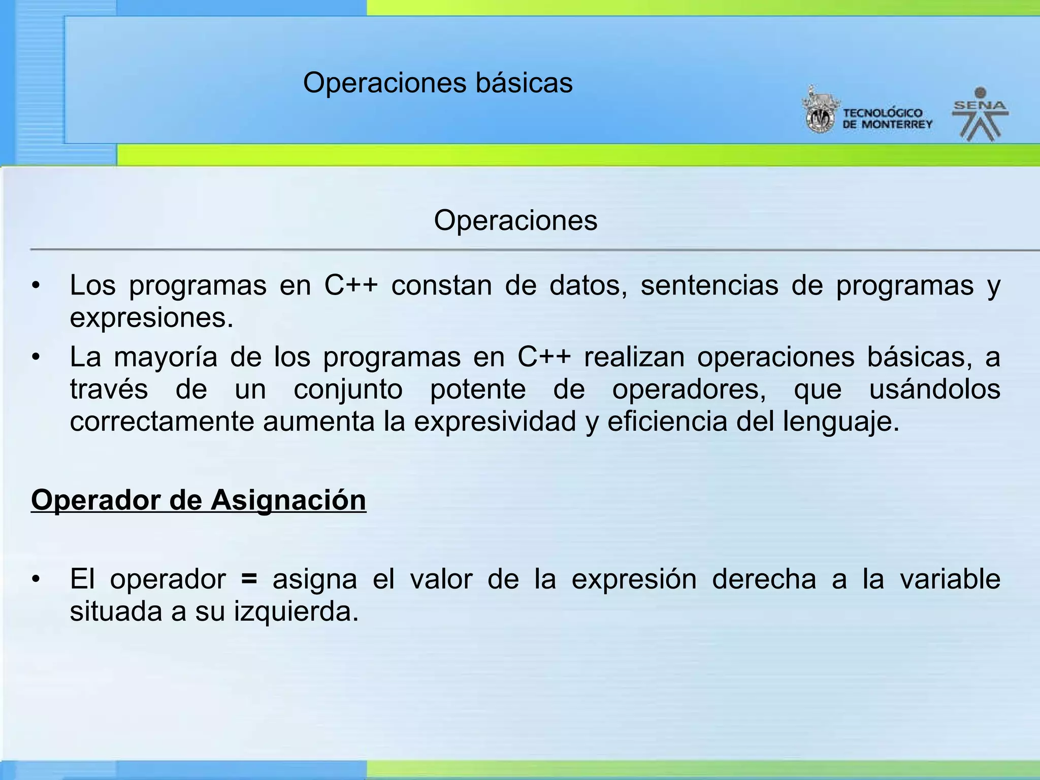Los programas en C++ constan de datos, sentencias de programas y expresiones. La mayoría de los programas en C++ realizan operaciones básicas, a través de un conjunto potente de operadores, que usándolos correctamente aumenta la expresividad y eficiencia del lenguaje. Operador de Asignación   El operador  =  asigna el valor de la expresión derecha a la variable situada a su izquierda. Operaciones 