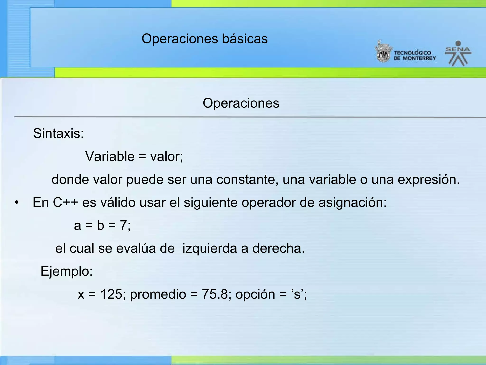 Operaciones Sintaxis:     Variable = valor; d onde valor puede ser una constante, una variable o una expresión. En C++ es válido usar el siguiente operador de asignación: a = b = 7; el cual se evalúa de  izquierda a derecha. Ejemplo: x = 125; promedio = 75.8; opción = ‘s’; 