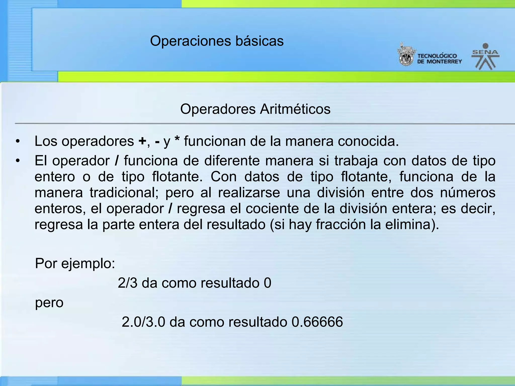 Operadores Aritméticos Los operadores  + ,  -  y  *  funcionan de la manera conocida. El operador  /  funciona de diferente manera si trabaja con datos de tipo entero o de tipo flotante. Con datos de tipo flotante, funciona de la manera tradicional; pero al realizarse una división entre dos números enteros, el operador  /  regresa el cociente de la división entera; es decir, regresa la parte entera del resultado (si hay fracción la elimina).  Por ejemplo: 2/3 da como resultado 0 pero 2.0/3.0 da como resultado 0.66666 
