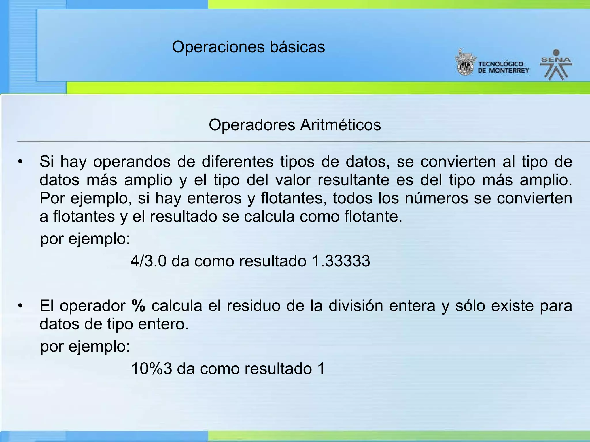 Operadores Aritméticos Si hay operandos de diferentes tipos de datos, se convierten al tipo de datos más amplio y el tipo del valor resultante es del tipo más amplio. Por ejemplo, si hay enteros y flotantes, todos los números se convierten a flotantes y el resultado se calcula como flotante. por ejemplo: 4/3.0 da como resultado 1.33333 El operador  %  calcula el residuo de la división entera y sólo existe para datos de tipo entero. por ejemplo: 10%3 da como resultado 1 