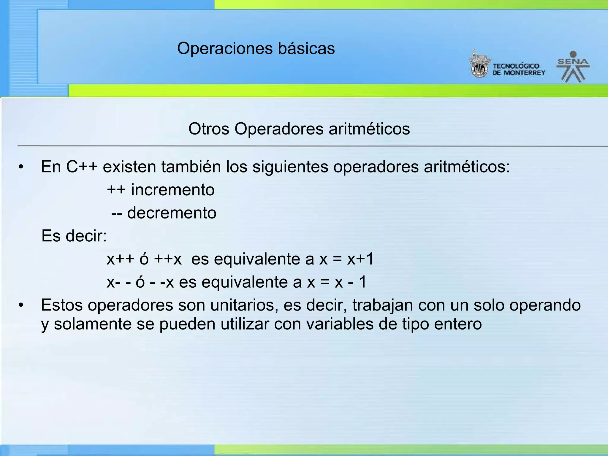 Otros Operadores aritméticos  En C++ existen también los siguientes operadores aritméticos:  ++ incremento -- decremento Es decir: x++ ó ++x  es equivalente a x = x+1 x- - ó - -x es equivalente a x = x - 1 Estos operadores son unitarios, es decir, trabajan con un solo operando y solamente se pueden utilizar con variables de tipo entero 