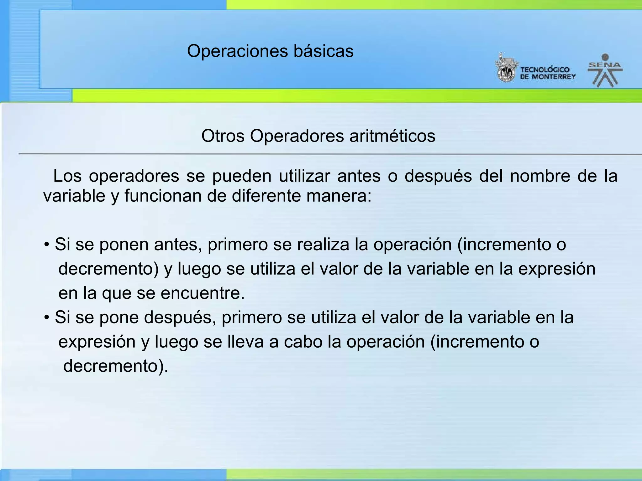 Otros Operadores aritméticos Los operadores se pueden utilizar antes o después del nombre de la variable y funcionan de diferente manera: •  Si se ponen antes, primero se realiza la operación (incremento o  decremento) y luego se utiliza el valor de la variable en la expresión en la que se encuentre. •  Si se pone después, primero se utiliza el valor de la variable en la expresión y luego se lleva a cabo la operación (incremento o decremento). 