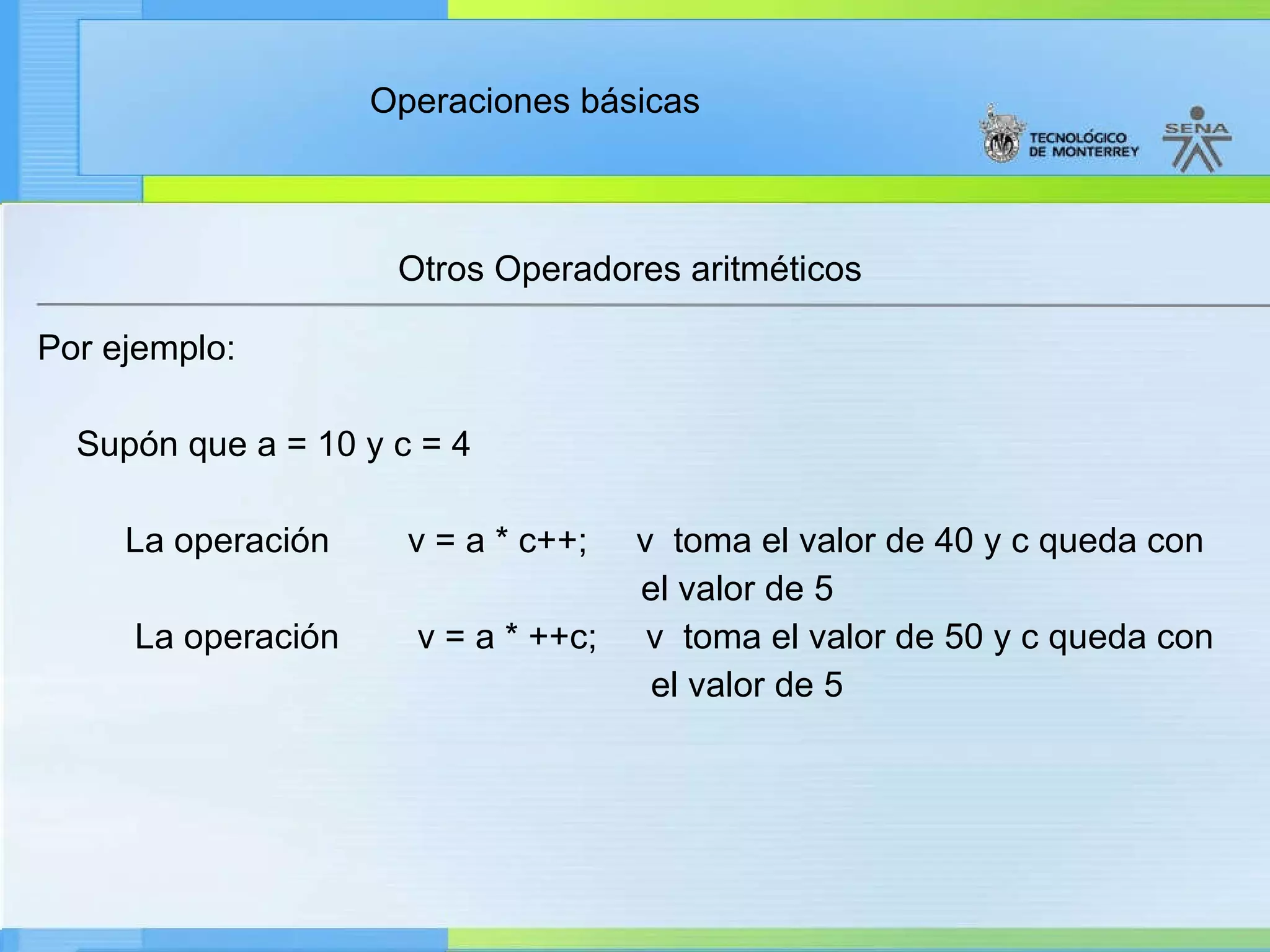 Otros Operadores aritméticos Por ejemplo: Supón que a = 10 y c = 4           La operación        v = a * c++;     v  toma el valor de 40 y c queda con  el valor de 5            La operación        v = a * ++c;     v  toma el valor de 50 y c queda con  el valor de 5 