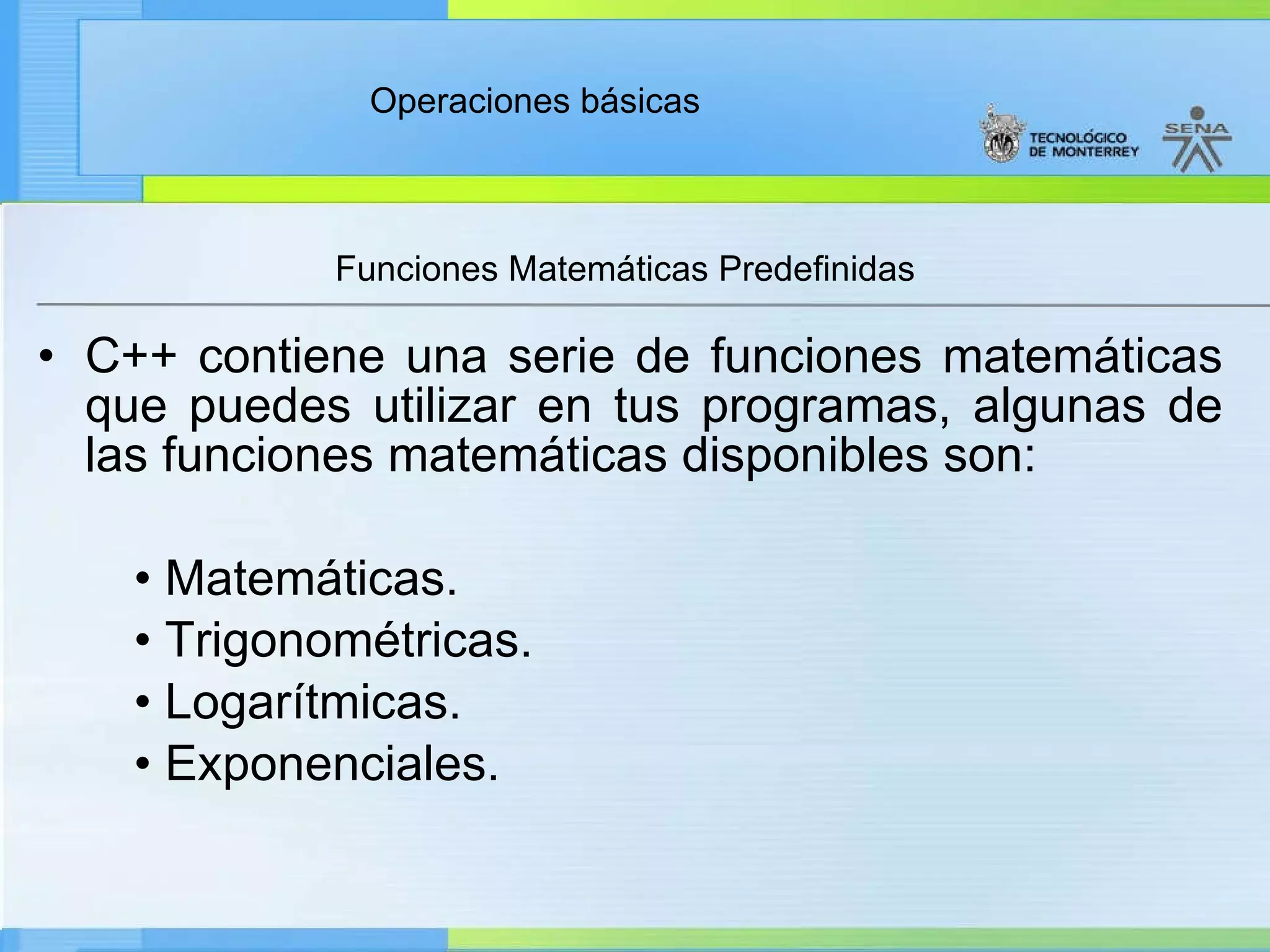 Funciones Matemáticas Predefinidas  C++ contiene una serie de funciones matemáticas que puedes utilizar en tus programas, algunas de las funciones matemáticas disponibles son: •  Matemáticas. •  Trigonométricas. •  Logarítmicas. •  Exponenciales. 