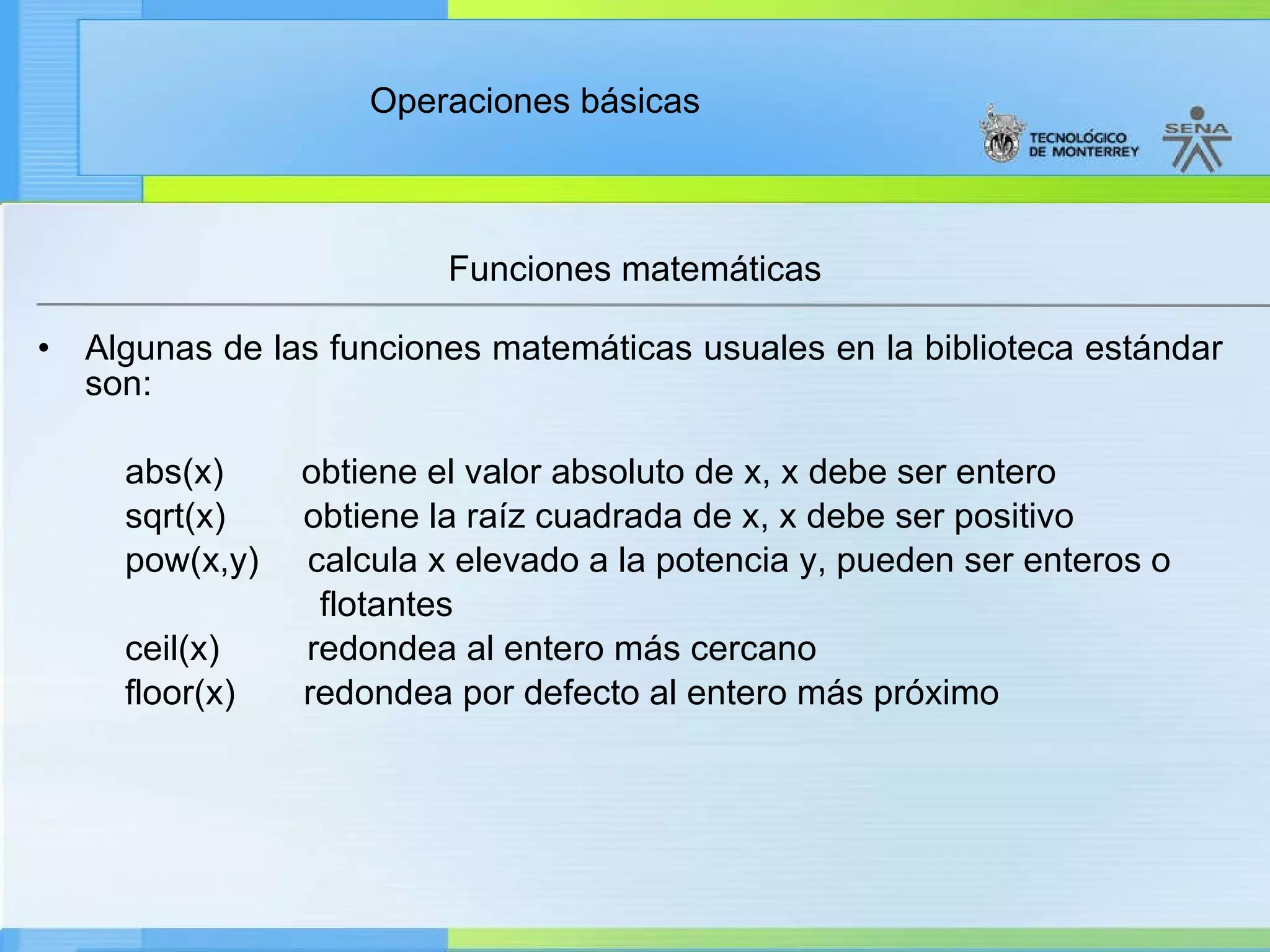 Funciones matemáticas Algunas de las funciones matemáticas usuales en la biblioteca estándar son: abs(x)        obtiene el valor absoluto de x, x debe ser entero           sqrt(x)  obtiene la raíz cuadrada de x, x debe ser positivo           pow(x,y)  calcula x elevado a la potencia y, pueden ser enteros o  flotantes ceil(x)  redondea al entero más cercano floor (x)  redondea por defecto al entero más próximo 