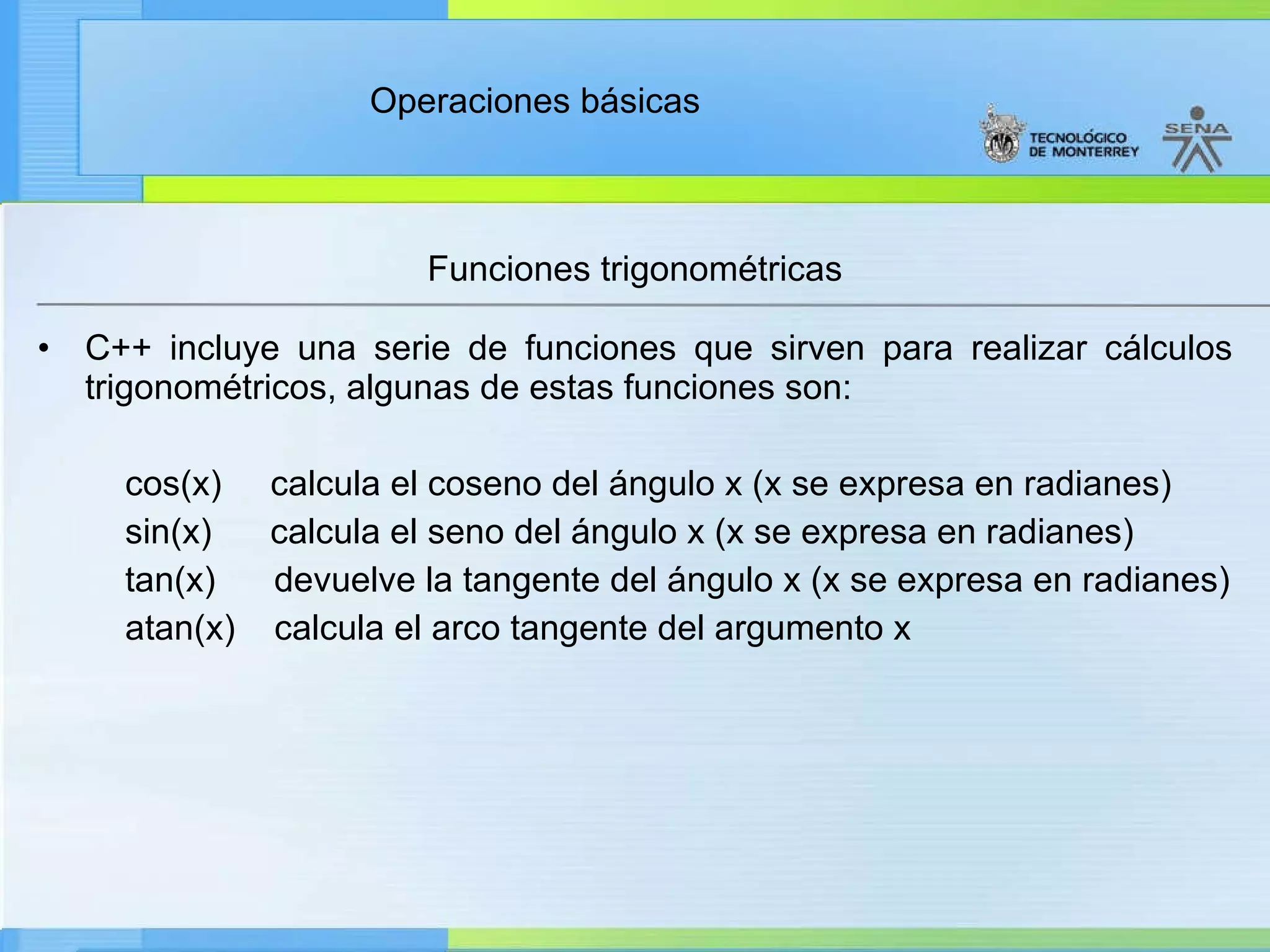 Funciones trigonométricas C++ incluye una serie de funciones que sirven para realizar cálculos trigonométricos, algunas de estas funciones son: cos(x)  calcula el coseno del ángulo x (x se expresa en radianes) sin(x)  calcula el seno del ángulo x (x se expresa en radianes) tan(x)  devuelve la tangente del ángulo x (x se expresa en radianes) atan(x)  calcula el arco tangente del argumento x 