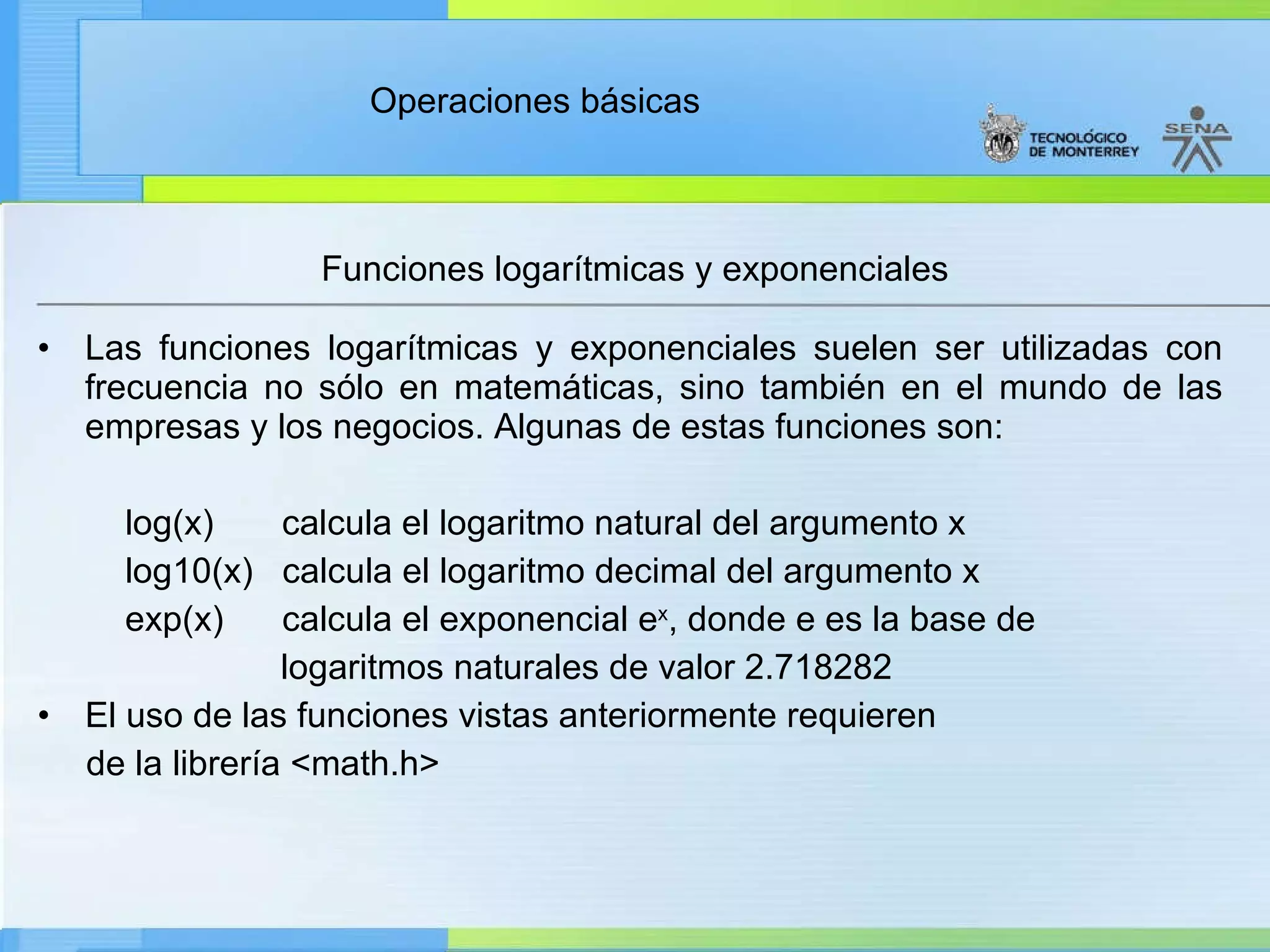 Funciones logarítmicas y exponenciales Las funciones logarítmicas y exponenciales suelen ser utilizadas con frecuencia no sólo en matemáticas, sino también en el mundo de las empresas y los negocios. Algunas de estas funciones son: log(x)  calcula el logaritmo natural del argumento x log10(x)  calcula el logaritmo decimal del argumento x exp(x)  calcula el exponencial e x , donde e es la base de  logaritmos naturales de valor 2.718282 El uso de las funciones vistas anteriormente requieren  de la librería <math.h> 