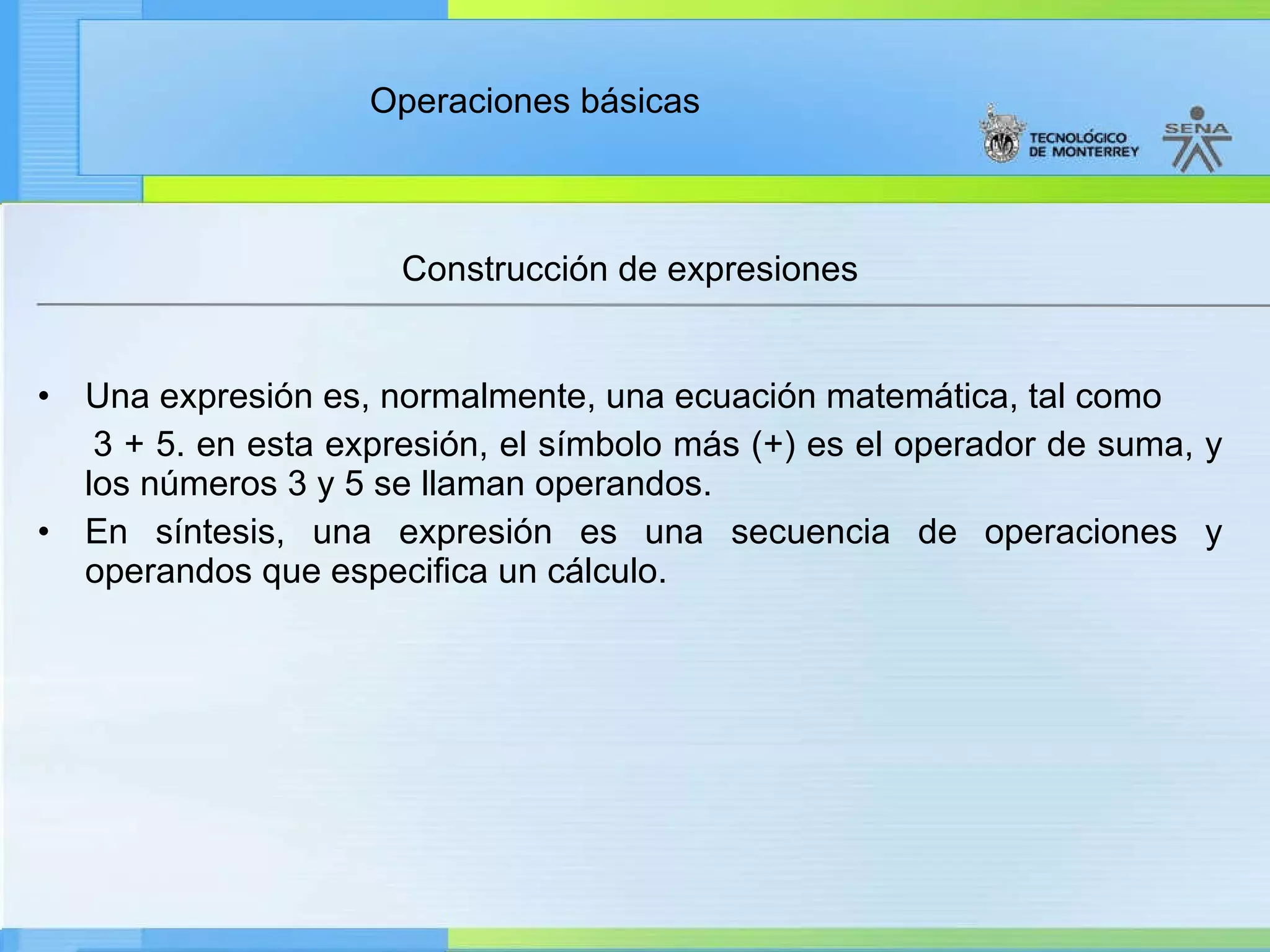 Construcción de expresiones Una expresión es, normalmente, una ecuación matemática, tal como 3 + 5. en esta expresión, el símbolo más (+) es el operador de suma, y los números 3 y 5 se llaman operandos. En síntesis, una expresión es una secuencia de operaciones y operandos que especifica un cálculo. 