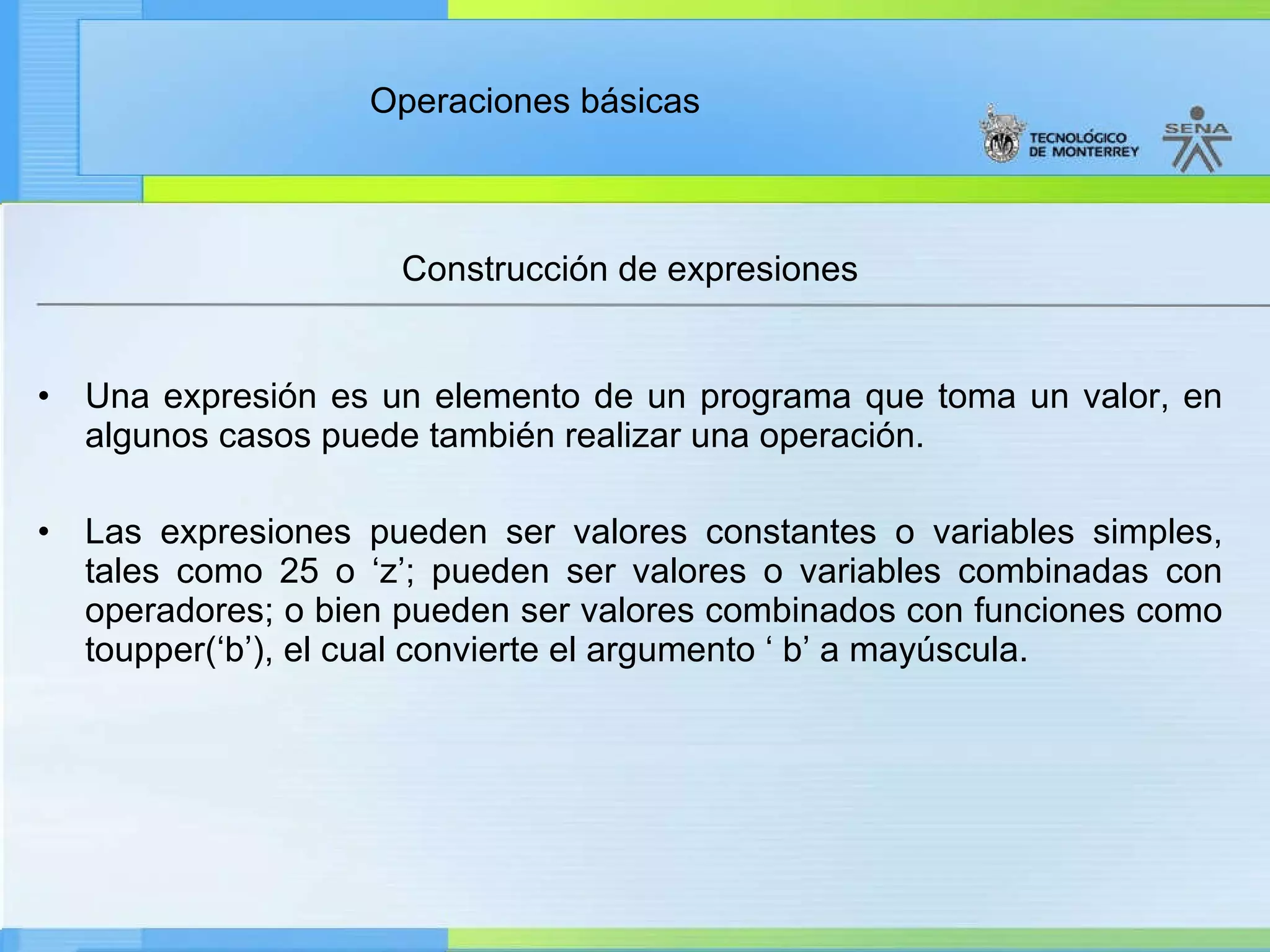 Construcción de expresiones Una expresión es un elemento de un programa que toma un valor, en algunos casos puede también realizar una operación. Las expresiones pueden ser valores constantes o variables simples, tales como 25 o ‘z’; pueden ser valores o variables combinadas con operadores; o bien pueden ser valores combinados con funciones como toupper(‘b’), el cual convierte el argumento ‘ b’ a mayúscula. 