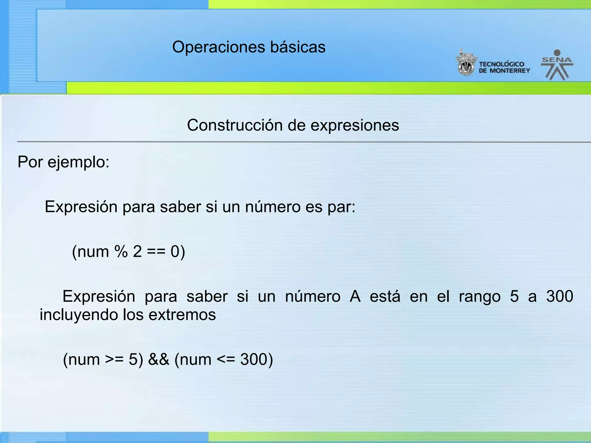 Construcción de expresiones Por ejemplo: Expresión para saber si un número es par: (num % 2 == 0) Expresión para saber si un número A está en el rango 5 a 300 incluyendo los extremos  (num >= 5) && (num <= 300) 