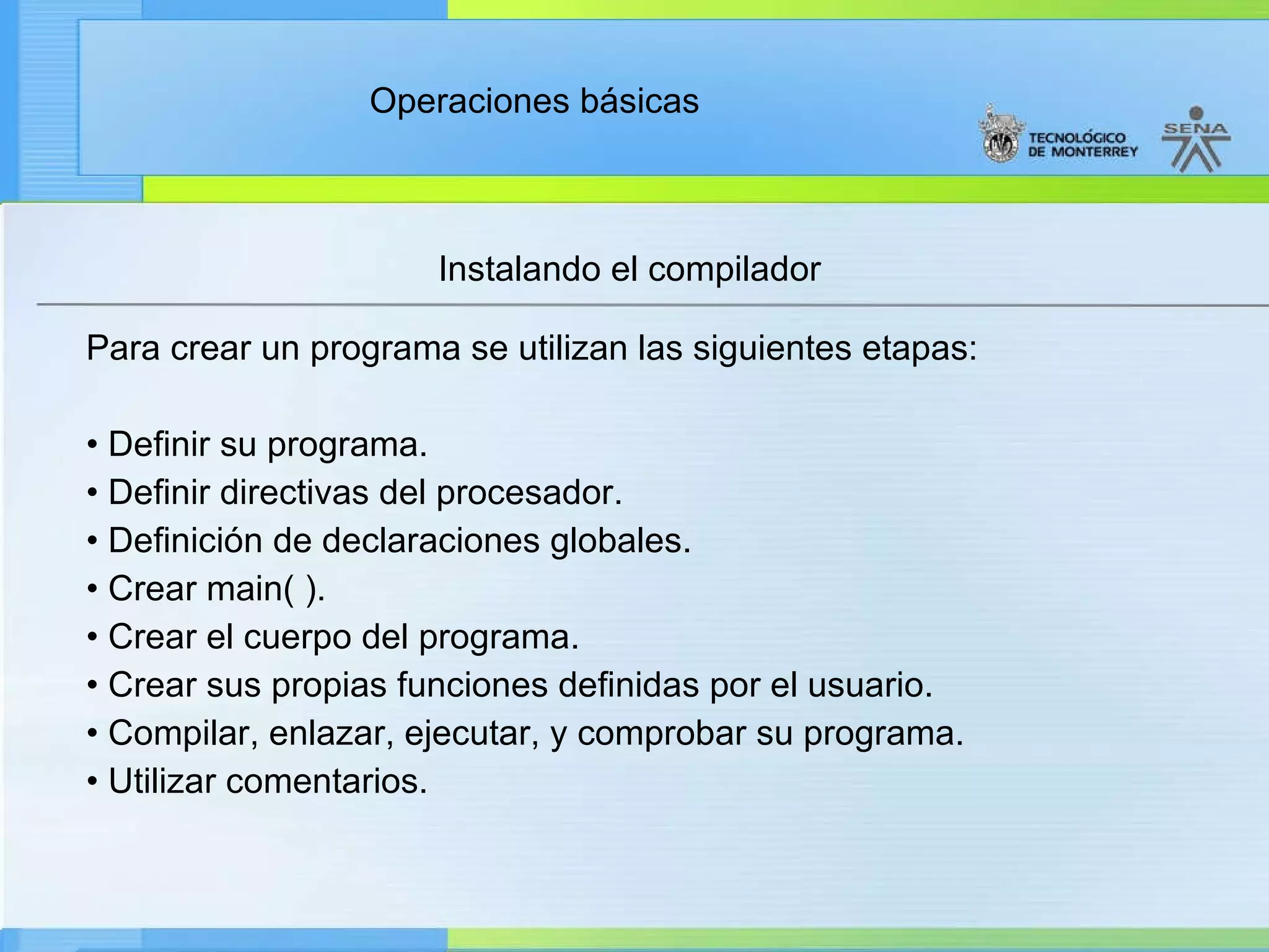 Instalando el compilador Para crear un programa se utilizan las siguientes etapas: •  Definir su programa. •  Definir directivas del procesador. •  Definición de declaraciones globales. •  Crear main( ). •  Crear el cuerpo del programa. •  Crear sus propias funciones definidas por el usuario. •  Compilar, enlazar, ejecutar, y comprobar su programa. •  Utilizar comentarios. 