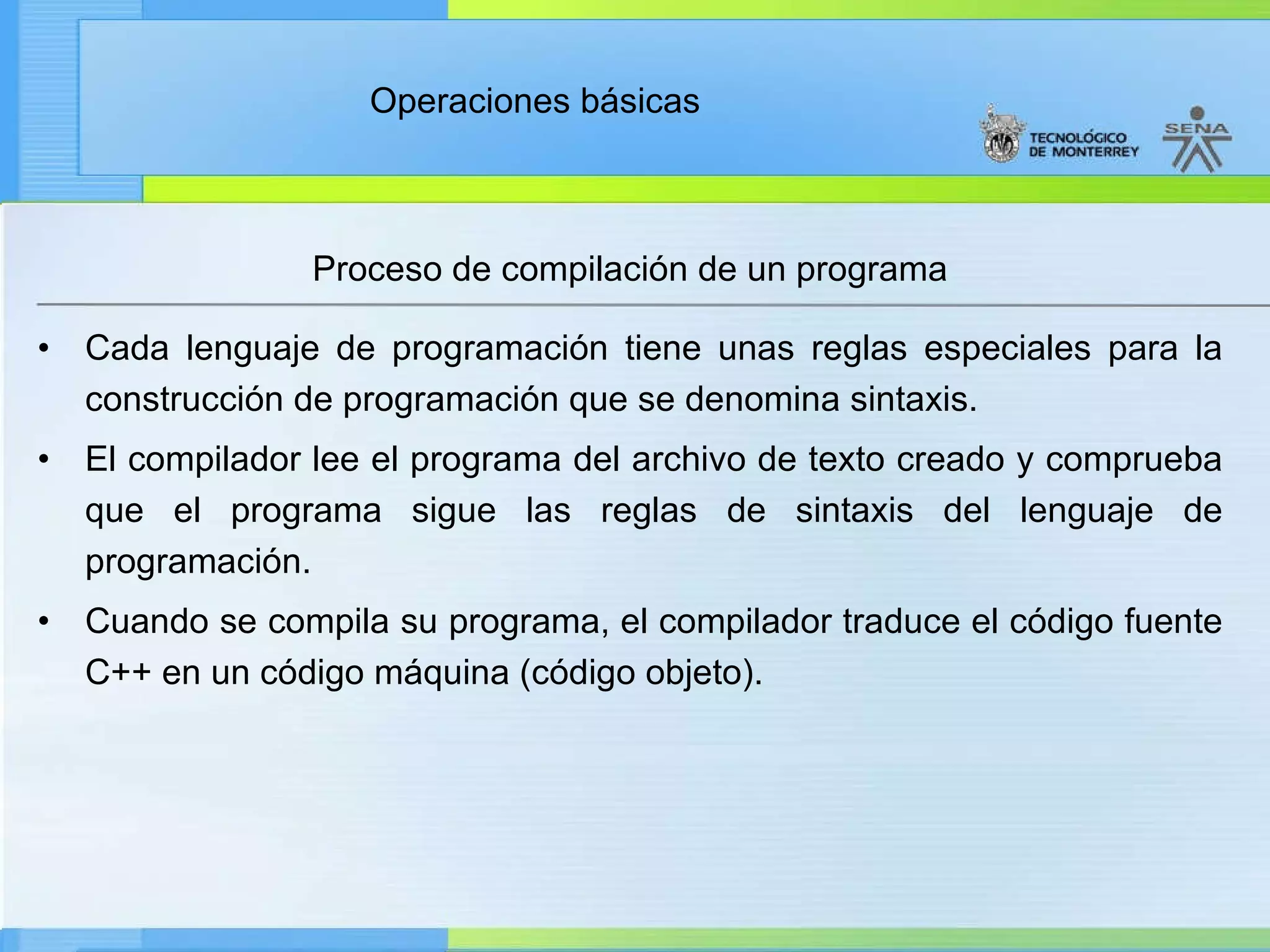 Proceso de compilación de un programa Cada lenguaje de programación tiene unas reglas especiales para la construcción de programación que se denomina sintaxis. El compilador lee el programa del archivo de texto creado y comprueba que el programa sigue las reglas de sintaxis del lenguaje de programación. Cuando se compila su programa, el compilador traduce el código fuente C++ en un código máquina (código objeto). 