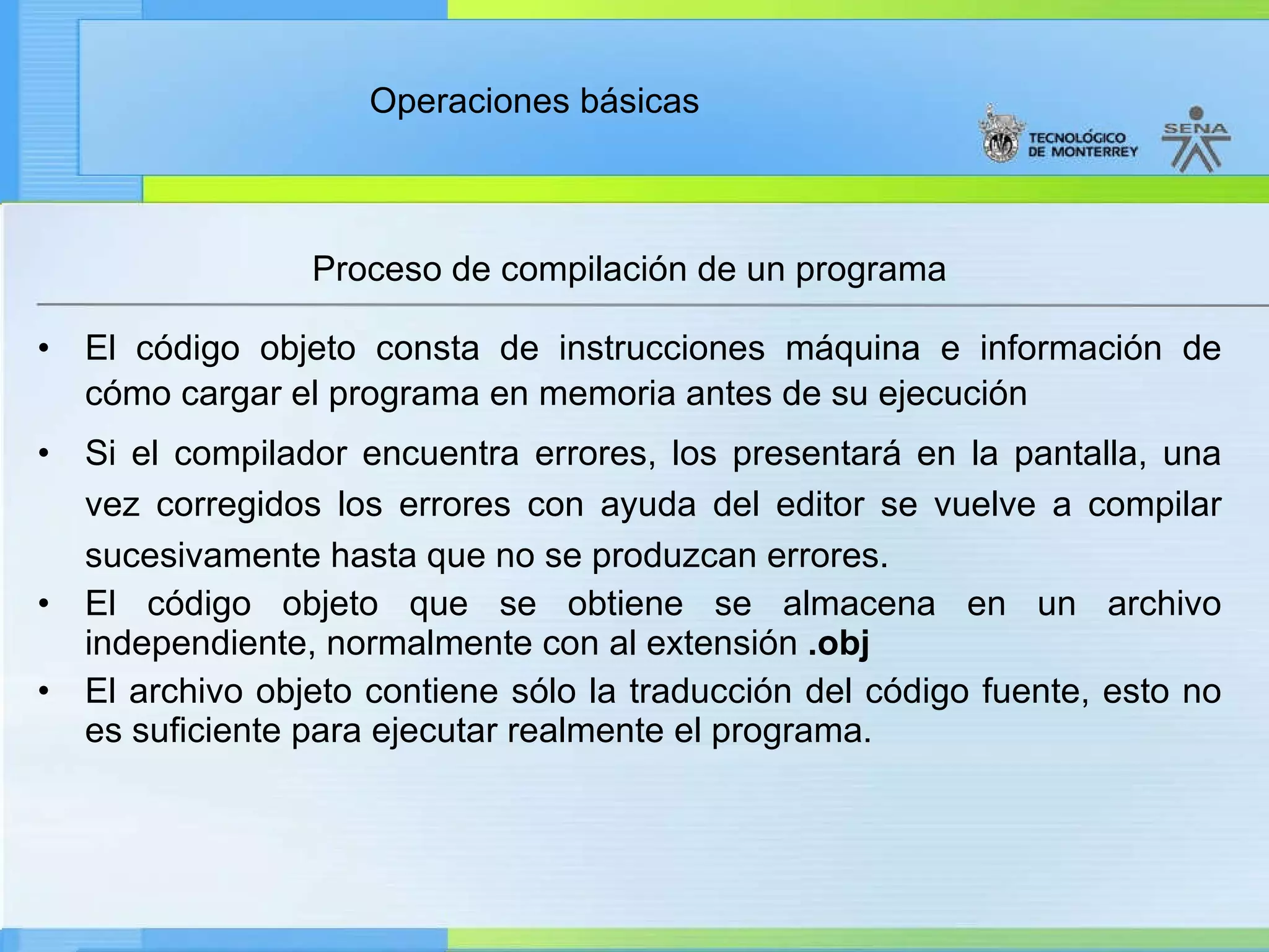 Proceso de compilación de un programa El código objeto consta de instrucciones máquina e información de cómo cargar el programa en memoria antes de su ejecución Si el compilador encuentra errores, los presentará en la pantalla, una vez corregidos los errores con ayuda del editor se vuelve a compilar sucesivamente hasta que no se produzcan errores. El código objeto que se obtiene se almacena en un archivo independiente, normalmente con al extensión  .obj El archivo objeto contiene sólo la traducción del código fuente, esto no es suficiente para ejecutar realmente el programa. 