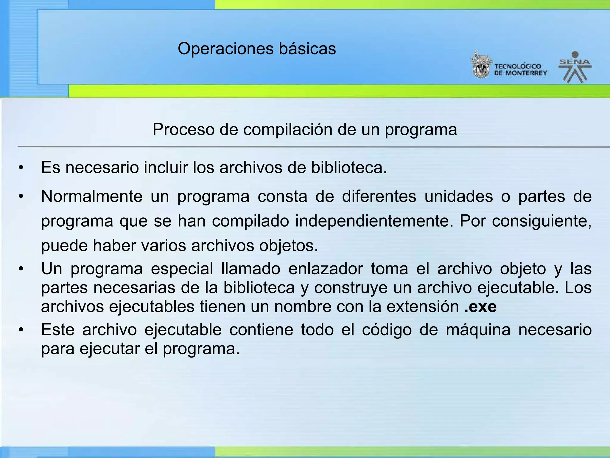 Proceso de compilación de un programa Es necesario incluir los archivos de biblioteca. Normalmente un programa consta de diferentes unidades o partes de programa que se han compilado independientemente. Por consiguiente, puede haber varios archivos objetos. Un programa especial llamado enlazador toma el archivo objeto y las partes necesarias de la biblioteca y construye un archivo ejecutable. Los archivos ejecutables tienen un nombre con la extensión  .exe Este archivo ejecutable contiene todo el código de máquina necesario para ejecutar el programa. 