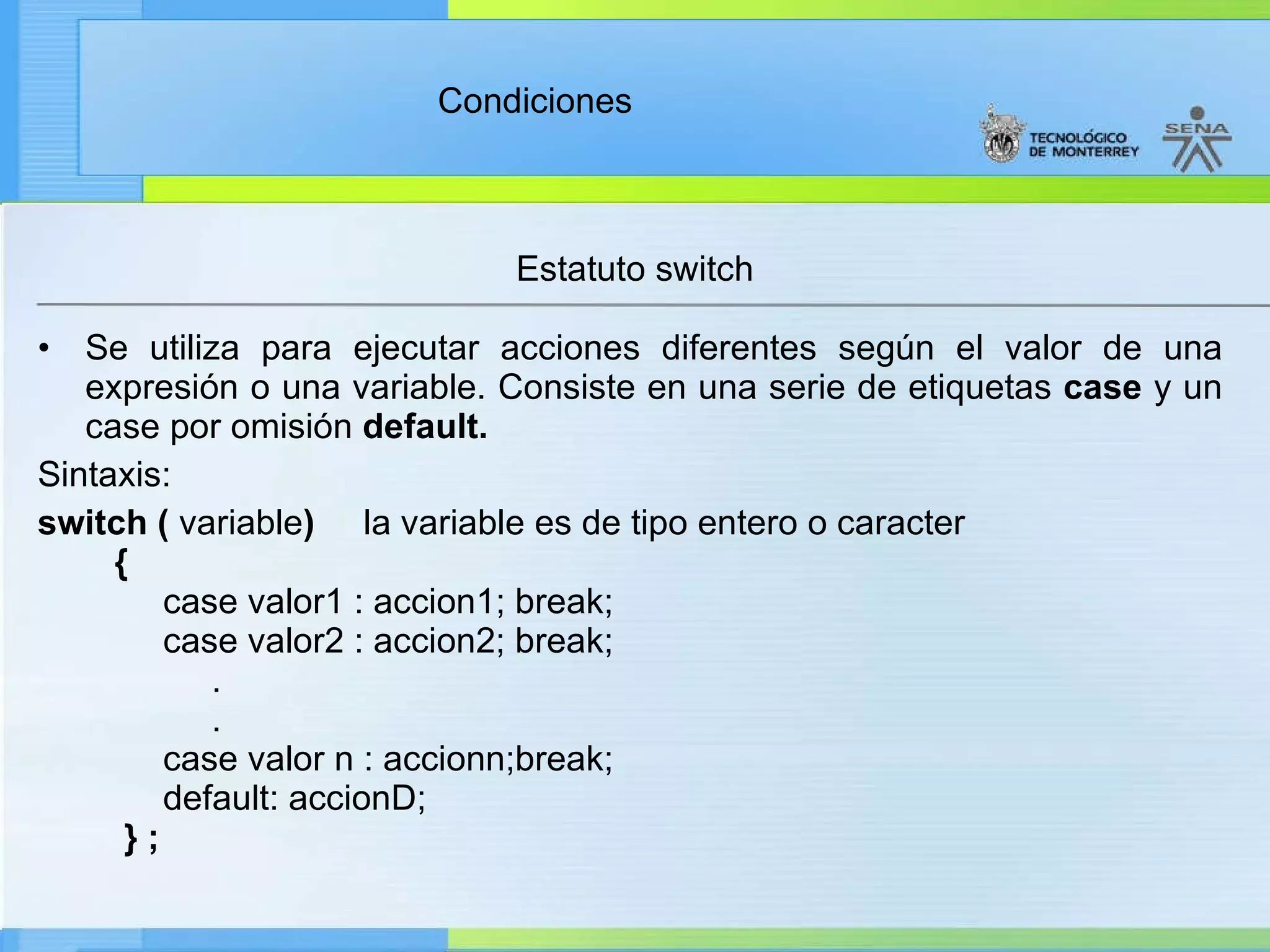 Estatuto switch Se utiliza para ejecutar acciones diferentes según el valor de una expresión o una variable. Consiste en una serie de etiquetas  case  y un case por omisión  default. Sintaxis: switch (  variable )      la variable es de tipo entero o caracter    {          case valor1 : accion1; break;         case valor2 : accion2; break;              .              .         case valor n : accionn;break;         default: accionD;     } ;   