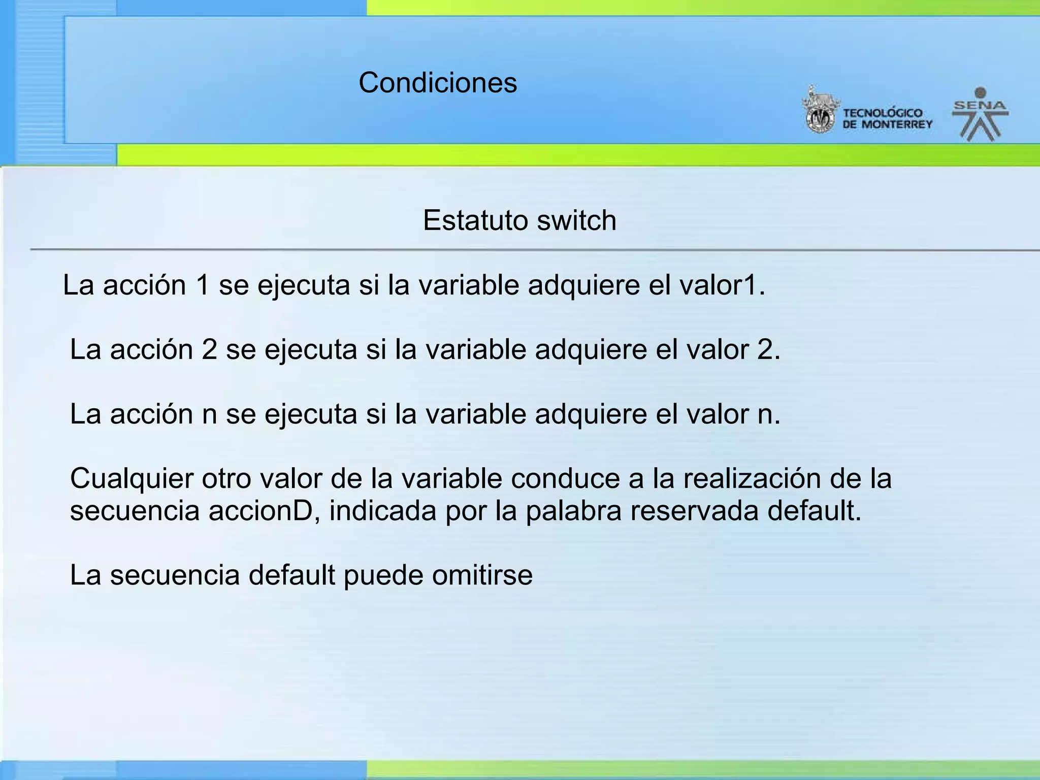 Estatuto switch La acción 1 se ejecuta si la variable adquiere el valor1. La acción 2 se ejecuta si la variable adquiere el valor 2. La acción n se ejecuta si la variable adquiere el valor n. Cualquier otro valor de la variable conduce a la realización de la secuencia accionD, indicada por la palabra reservada default. La secuencia default puede omitirse 