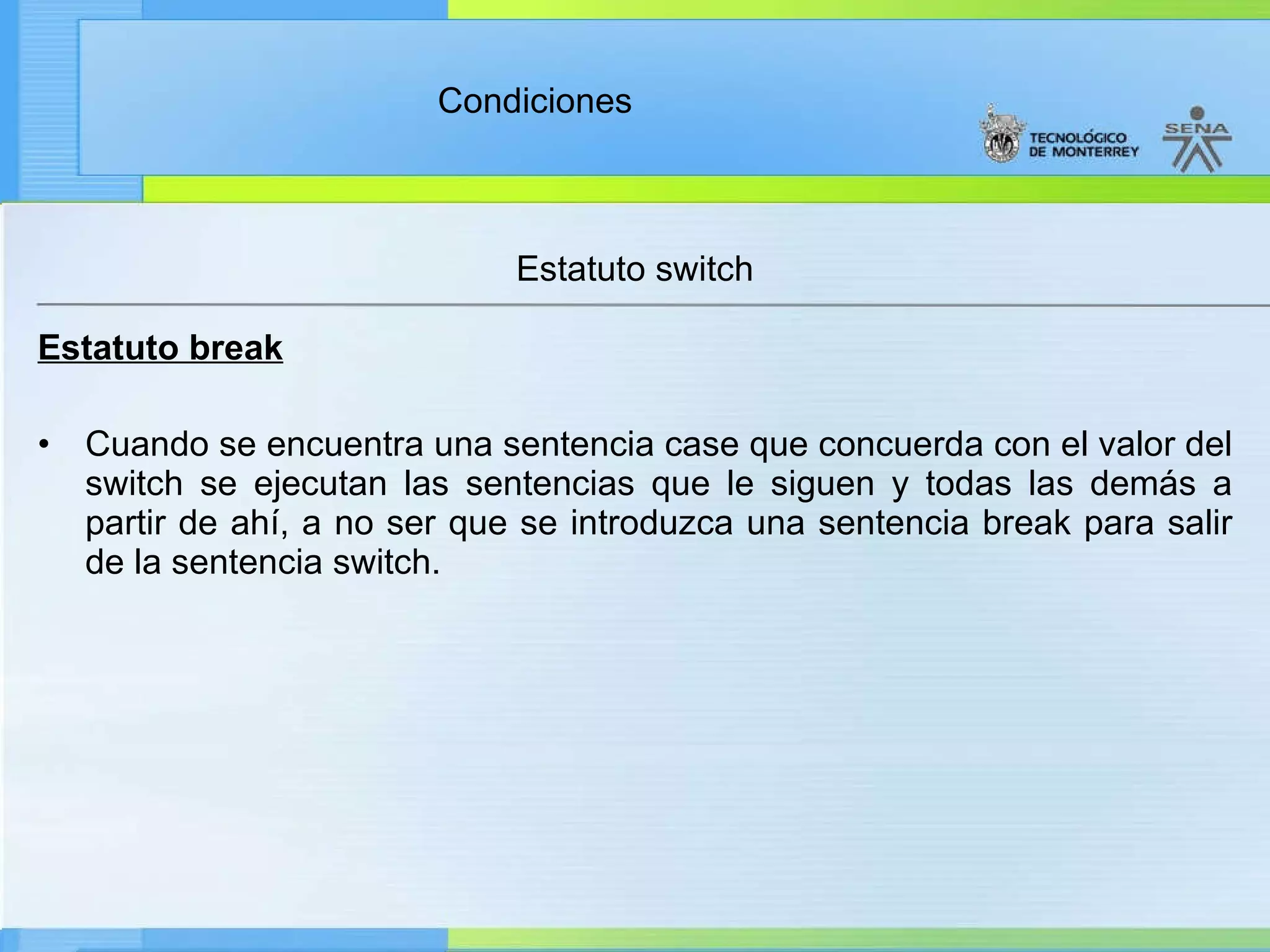 Estatuto switch Estatuto break Cuando se encuentra una sentencia case que concuerda con el valor del switch se ejecutan las sentencias que le siguen y todas las demás a partir de ahí, a no ser que se introduzca una sentencia break para salir de la sentencia switch.  