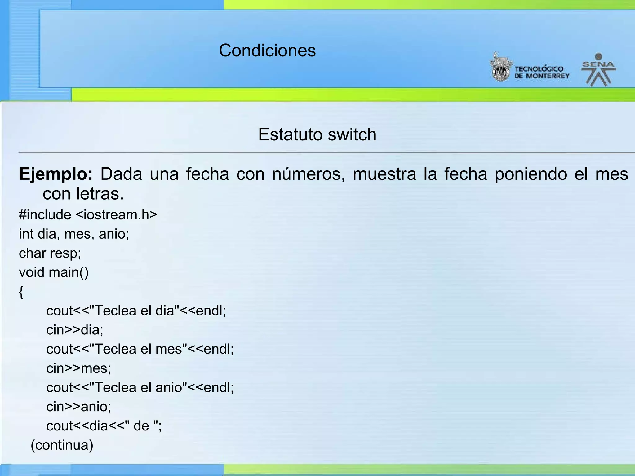 Estatuto switch Ejemplo:  Dada una fecha con números, muestra la fecha poniendo el mes con letras. #include <iostream.h> int dia, mes, anio; char resp; void main() { cout<<"Teclea el dia"<<endl; cin>>dia; cout<<"Teclea el mes"<<endl; cin>>mes; cout<<"Teclea el anio"<<endl; cin>>anio; cout<<dia<<" de "; (continua) 