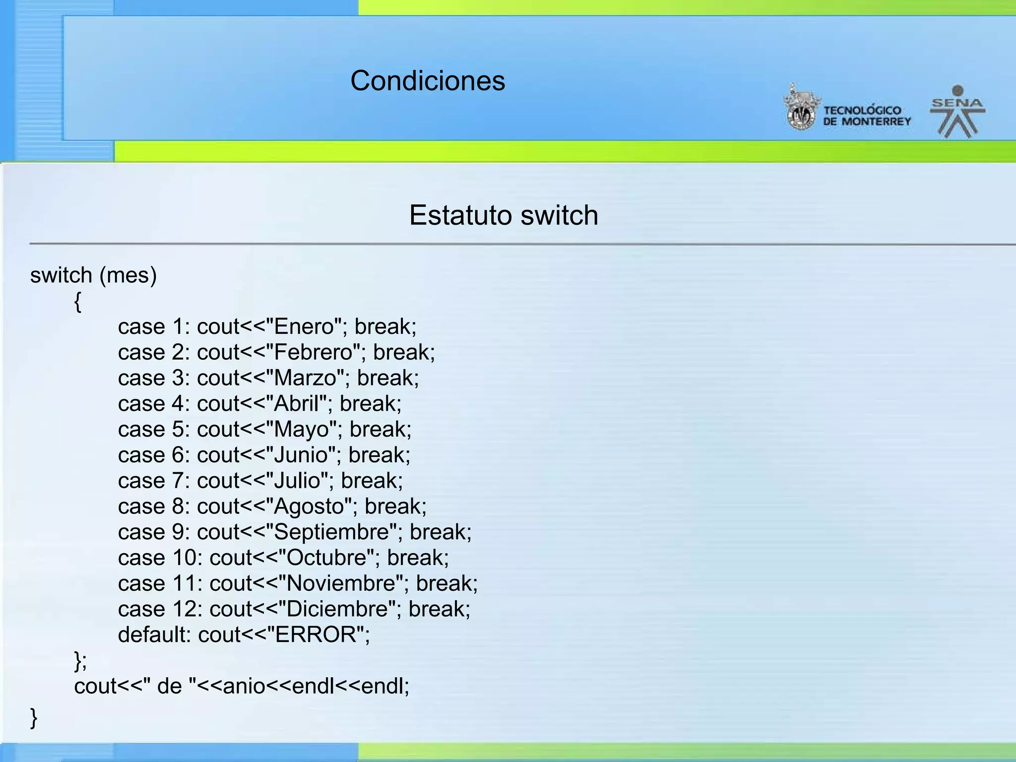 Estatuto switch switch (mes) { case 1: cout<<"Enero"; break; case 2: cout<<"Febrero"; break; case 3: cout<<"Marzo"; break; case 4: cout<<"Abril"; break; case 5: cout<<"Mayo"; break; case 6: cout<<"Junio"; break; case 7: cout<<"Julio"; break; case 8: cout<<"Agosto"; break; case 9: cout<<"Septiembre"; break; case 10: cout<<"Octubre"; break; case 11: cout<<"Noviembre"; break; case 12: cout<<"Diciembre"; break; default: cout<<"ERROR"; }; cout<<" de "<<anio<<endl<<endl; }   