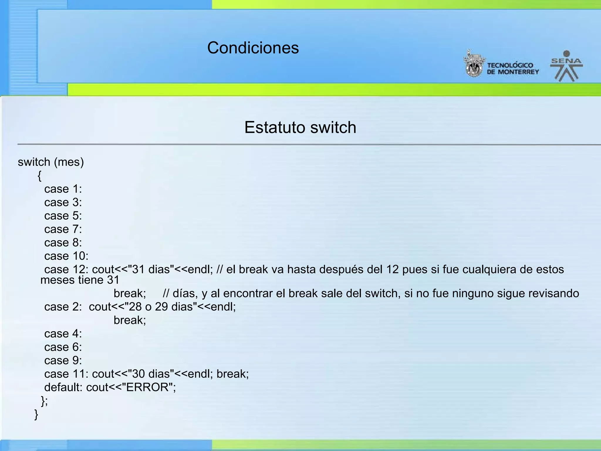 Estatuto switch switch (mes) { case 1: case 3: case 5: case 7:  case 8: case 10: case 12: cout<<"31 dias"<<endl; // el break va hasta después del 12 pues si fue cualquiera de estos meses tiene 31  break;  // días, y al encontrar el break sale del switch, si no fue ninguno sigue revisando case 2:  cout<<"28 o 29 dias"<<endl; break; case 4:  case 6:  case 9:  case 11: cout<<"30 dias"<<endl; break; default: cout<<"ERROR"; }; } 