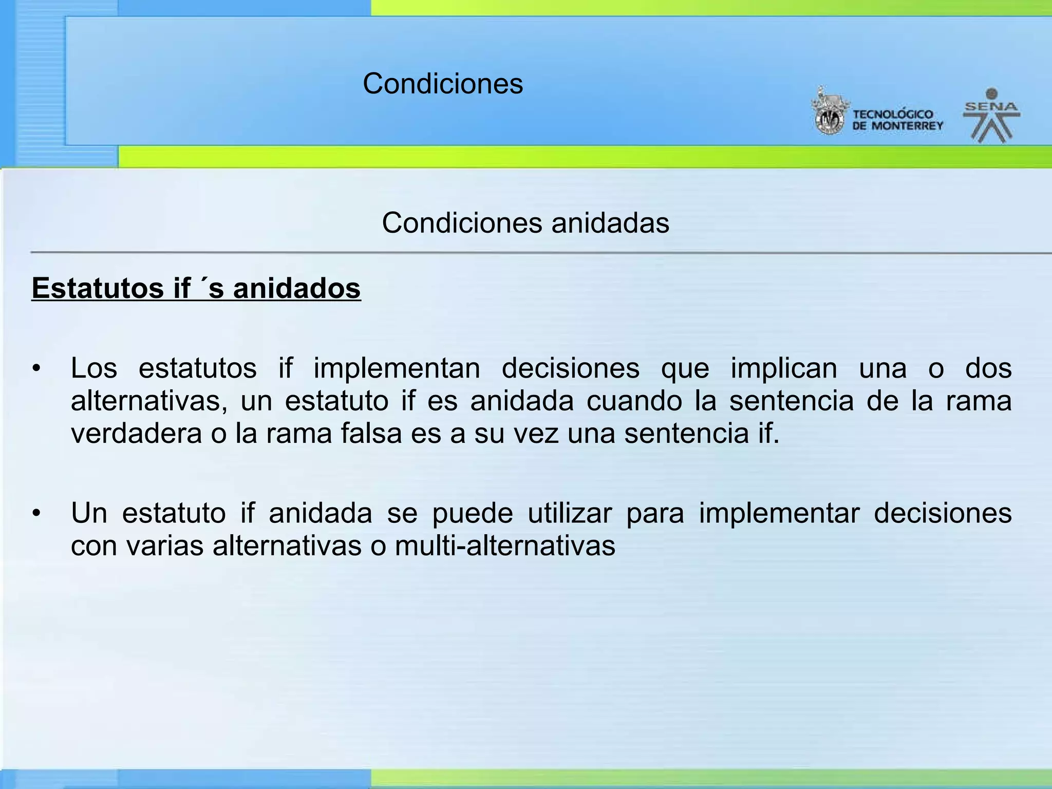 Estatutos if ´s anidados Los estatutos if implementan decisiones que implican una o dos alternativas, un estatuto if es anidada cuando la sentencia de la rama verdadera o la rama falsa es a su vez una sentencia if. Un estatuto if anidada se puede utilizar para implementar decisiones con varias alternativas o multi-alternativas Condiciones anidadas 