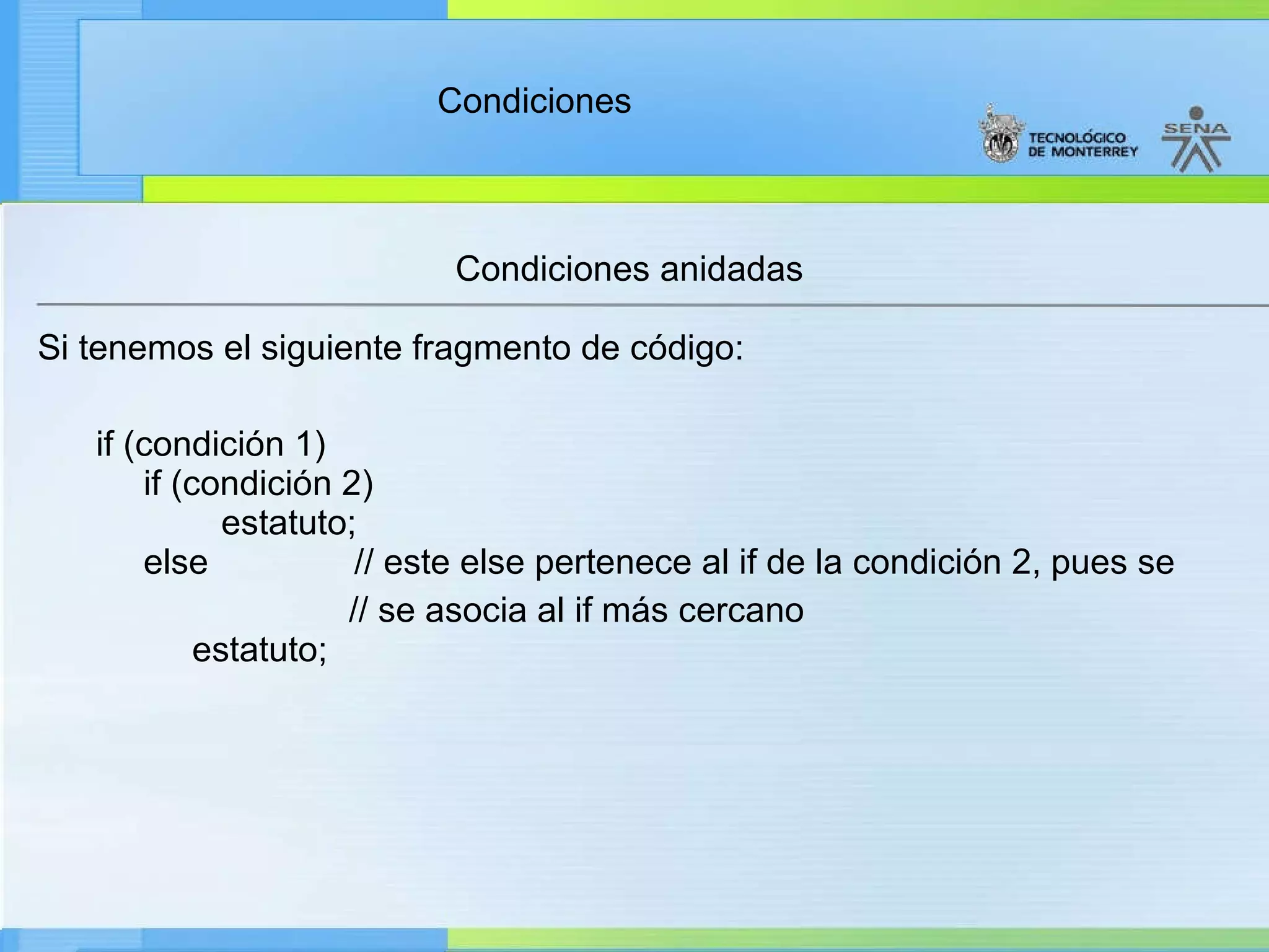 Condiciones anidadas Si tenemos el siguiente fragmento de código:        if (condición 1)        if (condición 2)               estatuto;       else               // este else pertenece al if de la condición 2, pues se // se asocia al if más cercano             estatuto; 