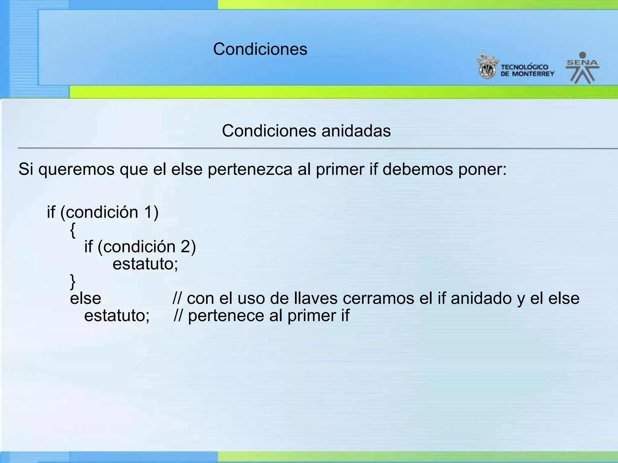 Condiciones anidadas Si queremos que el else pertenezca al primer if debemos poner:        if (condición 1)        {          if (condición 2)                estatuto;       }       else               // con el uso de llaves cerramos el if anidado y el else          estatuto;     // pertenece al primer if 