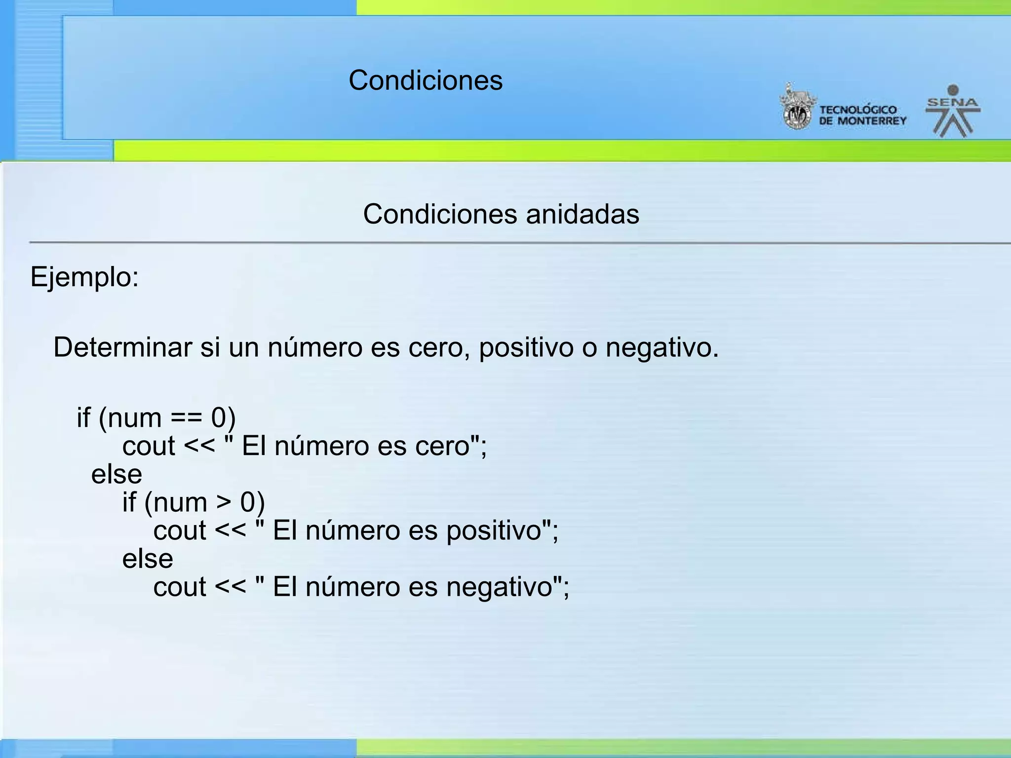 Condiciones anidadas Ejemplo:     Determinar si un número es cero, positivo o negativo.        if (num == 0)        cout << " El número es cero";    else        if (num > 0)            cout << " El número es positivo";        else            cout << " El número es negativo"; 