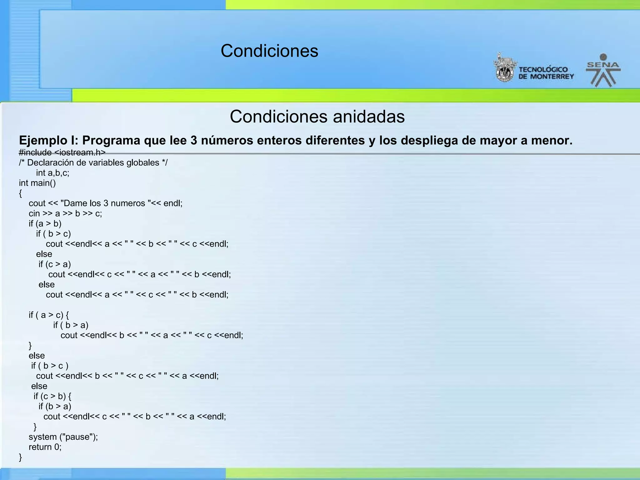 Condiciones anidadas Ejemplo I: Programa que lee 3 números enteros diferentes y los despliega de mayor a menor. #include <iostream.h> /* Declaración de variables globales */ int a,b,c; int main() { cout << "Dame los 3 numeros "<< endl; cin >> a >> b >> c; if (a > b) if ( b > c) cout <<endl<< a << " " << b << " " << c <<endl; else if (c > a) cout <<endl<< c << " " << a << " " << b <<endl; else cout <<endl<< a << " " << c << " " << b <<endl;  if ( a > c) {  if ( b > a) cout <<endl<< b << " " << a << " " << c <<endl; } else if ( b > c ) cout <<endl<< b << " " << c << " " << a <<endl; else if (c > b) { if (b > a) cout <<endl<< c << " " << b << " " << a <<endl; } system ("pause"); return 0; } 
