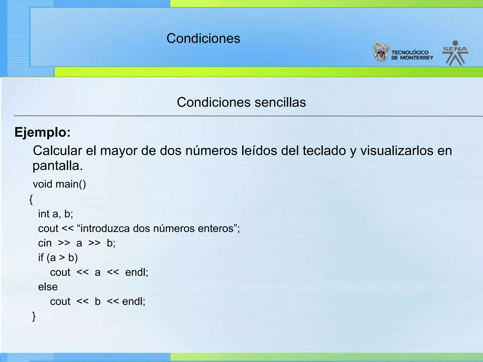 Condiciones sencillas Ejemplo: Calcular el mayor de dos números leídos del teclado y visualizarlos en pantalla. void main() { int a, b; cout << “introduzca dos números enteros”; cin  >>  a  >>  b; if (a > b) cout  <<  a  <<  endl; else cout  <<  b  << endl; } 