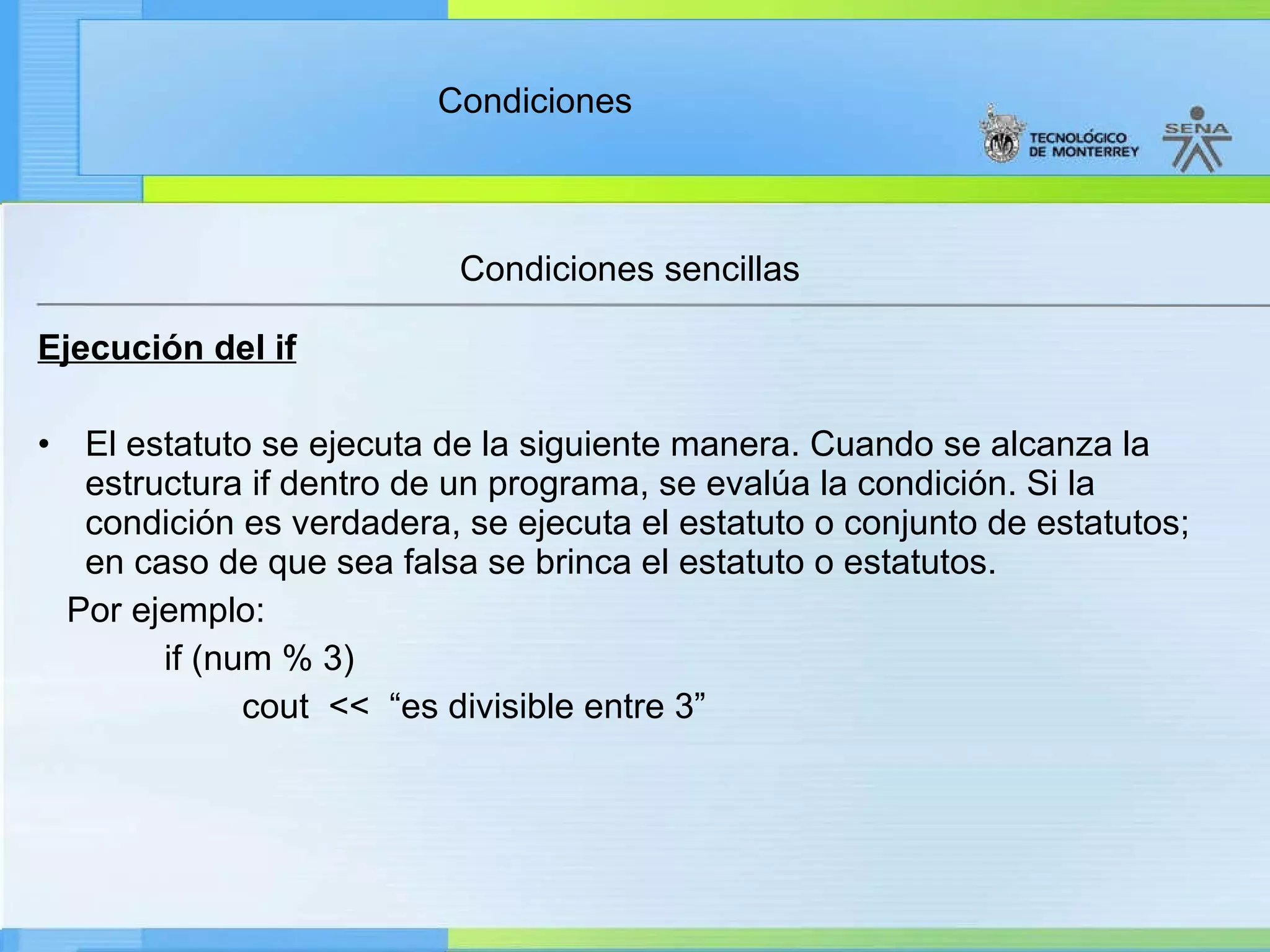 Condiciones sencillas Ejecución del if El estatuto se ejecuta de la siguiente manera. Cuando se alcanza la estructura if dentro de un programa, se evalúa la condición. Si la condición es verdadera, se ejecuta el estatuto o conjunto de estatutos; en caso de que sea falsa se brinca el estatuto o estatutos. Por ejemplo: if (num % 3) cout  <<  “es divisible entre 3” 