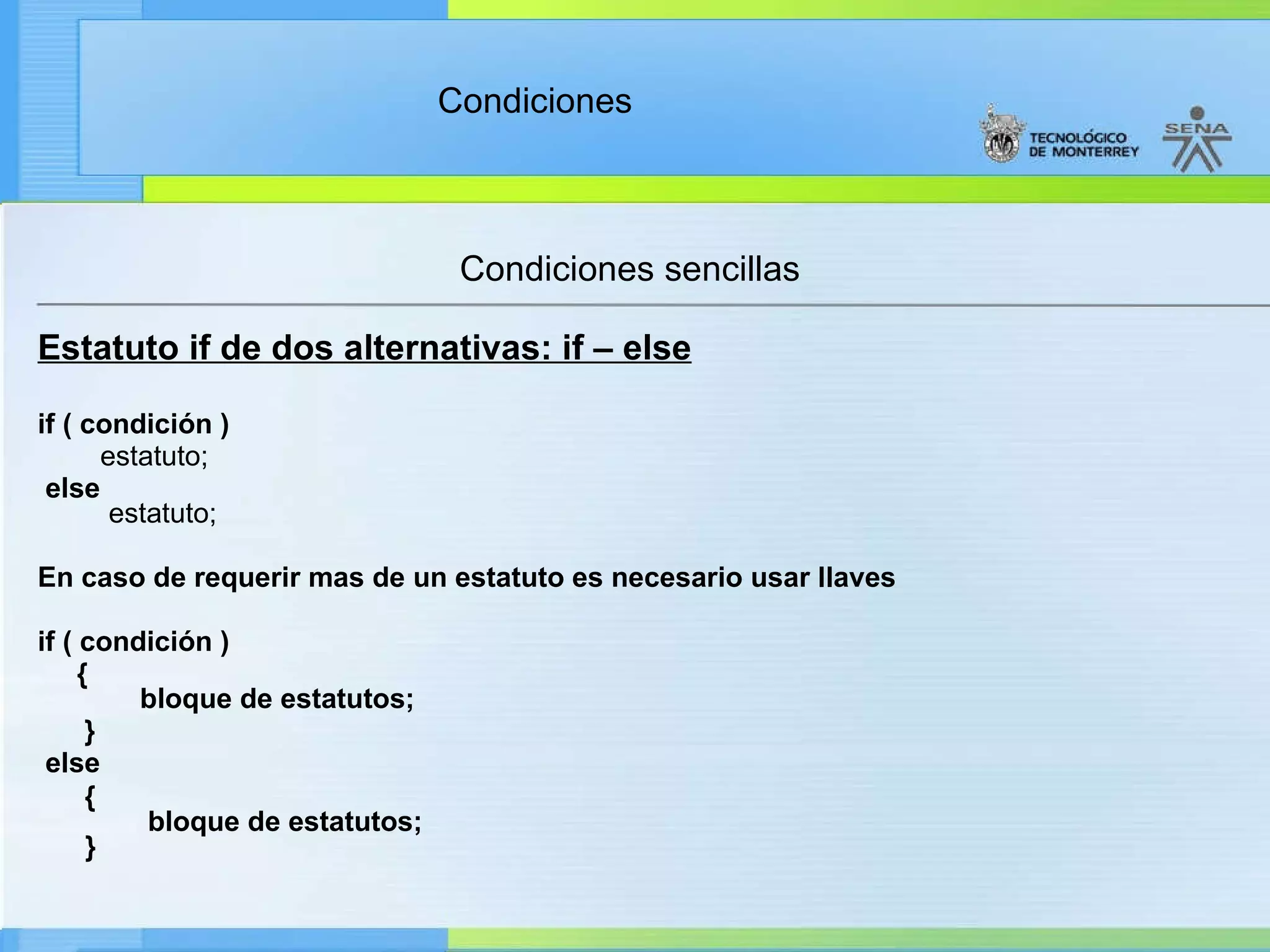Condiciones sencillas Estatuto if de dos alternativas: if – else if ( condición )          estatuto;   else                                                  estatuto;      En caso de requerir mas de un estatuto es necesario usar llaves if ( condición ) {        bloque de estatutos; }   else                                                 {         bloque de estatutos;          }         