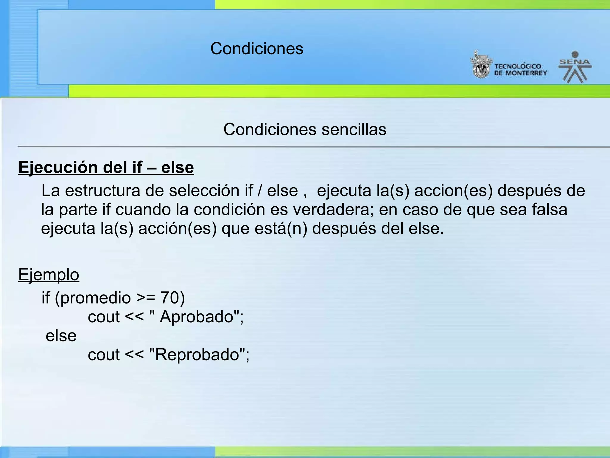 Condiciones sencillas Ejecución del if – else La estructura de selección if / else ,  ejecuta la(s) accion(es) después de la parte if cuando la condición es verdadera; en caso de que sea falsa ejecuta la(s) acción(es) que está(n) después del else. Ejemplo       if (promedio >= 70)           cout << " Aprobado";  else           cout << "Reprobado"; 